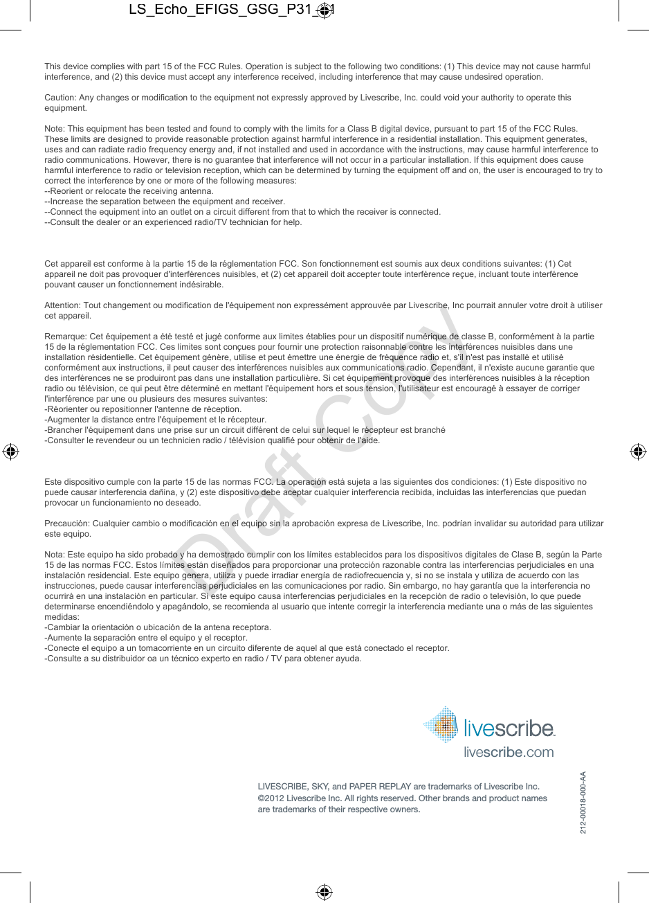 livescribe.comLIVESCRIBE, SKY, and PAPER REPLAY are trademarks of Livescribe Inc.  &copy;2012 Livescribe Inc. All rights reserved. Other brands and product names  are trademarks of their respective owners.212-00018-000-AALS_Echo_EFIGS_GSG_P31_01Draft CopyThis device complies with part 15 of the FCC Rules. Operation is subject to the following two conditions: (1) This device may not cause harmful interference, and (2) this device must accept any interference received, including interference that may cause undesired operation.   Caution: Any changes or modification to the equipment not expressly approved by Livescribe, Inc. could void your authority to operate this equipment.   Note: This equipment has been tested and found to comply with the limits for a Class B digital device, pursuant to part 15 of the FCC Rules. These limits are designed to provide reasonable protection against harmful interference in a residential installation. This equipment generates, uses and can radiate radio frequency energy and, if not installed and used in accordance with the instructions, may cause harmful interference to radio communications. However, there is no guarantee that interference will not occur in a particular installation. If this equipment does cause harmful interference to radio or television reception, which can be determined by turning the equipment off and on, the user is encouraged to try to correct the interference by one or more of the following measures:   --Reorient or relocate the receiving antenna.  --Increase the separation between the equipment and receiver.  --Connect the equipment into an outlet on a circuit different from that to which the receiver is connected. --Consult the dealer or an experienced radio/TV technician for help.    Cet appareil est conforme &agrave; la partie 15 de la r&eacute;glementation FCC. Son fonctionnement est soumis aux deux conditions suivantes: (1) Cet appareil ne doit pas provoquer d'interf&eacute;rences nuisibles, et (2) cet appareil doit accepter toute interf&eacute;rence re&ccedil;ue, incluant toute interf&eacute;rence pouvant causer un fonctionnement ind&eacute;sirable.  Attention: Tout changement ou modification de l'&eacute;quipement non express&eacute;ment approuv&eacute;e par Livescribe, Inc pourrait annuler votre droit &agrave; utiliser cet appareil.   Remarque: Cet &eacute;quipement a &eacute;t&eacute; test&eacute; et jug&eacute; conforme aux limites &eacute;tablies pour un dispositif num&eacute;rique de classe B, conform&eacute;ment &agrave; la partie 15 de la r&eacute;glementation FCC. Ces limites sont con&ccedil;ues pour fournir une protection raisonnable contre les interf&eacute;rences nuisibles dans une installation r&eacute;sidentielle. Cet &eacute;quipement g&eacute;n&egrave;re, utilise et peut &eacute;mettre une &eacute;nergie de fr&eacute;quence radio et, s'il n'est pas install&eacute; et utilis&eacute; conform&eacute;ment aux instructions, il peut causer des interf&eacute;rences nuisibles aux communications radio. Cependant, il n'existe aucune garantie que des interf&eacute;rences ne se produiront pas dans une installation particuli&egrave;re. Si cet &eacute;quipement provoque des interf&eacute;rences nuisibles &agrave; la r&eacute;ception radio ou t&eacute;l&eacute;vision, ce qui peut &ecirc;tre d&eacute;termin&eacute; en mettant l'&eacute;quipement hors et sous tension, l'utilisateur est encourag&eacute; &agrave; essayer de corriger l'interf&eacute;rence par une ou plusieurs des mesures suivantes:  -R&eacute;orienter ou repositionner l'antenne de r&eacute;ception. -Augmenter la distance entre l'&eacute;quipement et le r&eacute;cepteur. -Brancher l'&eacute;quipement dans une prise sur un circuit diff&eacute;rent de celui sur lequel le r&eacute;cepteur est branch&eacute; -Consulter le revendeur ou un technicien radio / t&eacute;l&eacute;vision qualifi&eacute; pour obtenir de l'aide.     Este dispositivo cumple con la parte 15 de las normas FCC. La operaci&oacute;n est&aacute; sujeta a las siguientes dos condiciones: (1) Este dispositivo no puede causar interferencia da&ntilde;ina, y (2) este dispositivo debe aceptar cualquier interferencia recibida, incluidas las interferencias que puedan provocar un funcionamiento no deseado.  Precauci&oacute;n: Cualquier cambio o modificaci&oacute;n en el equipo sin la aprobaci&oacute;n expresa de Livescribe, Inc. podr&iacute;an invalidar su autoridad para utilizar este equipo.  Nota: Este equipo ha sido probado y ha demostrado cumplir con los l&iacute;mites establecidos para los dispositivos digitales de Clase B, seg&uacute;n la Parte 15 de las normas FCC. Estos l&iacute;mites est&aacute;n dise&ntilde;ados para proporcionar una protecci&oacute;n razonable contra las interferencias perjudiciales en una instalaci&oacute;n residencial. Este equipo genera, utiliza y puede irradiar energ&iacute;a de radiofrecuencia y, si no se instala y utiliza de acuerdo con las instrucciones, puede causar interferencias perjudiciales en las comunicaciones por radio. Sin embargo, no hay garant&iacute;a que la interferencia no ocurrir&aacute; en una instalaci&oacute;n en particular. Si este equipo causa interferencias perjudiciales en la recepci&oacute;n de radio o televisi&oacute;n, lo que puede determinarse encendi&eacute;ndolo y apag&aacute;ndolo, se recomienda al usuario que intente corregir la interferencia mediante una o m&aacute;s de las siguientes medidas: -Cambiar la orientaci&oacute;n o ubicaci&oacute;n de la antena receptora.  -Aumente la separaci&oacute;n entre el equipo y el receptor. -Conecte el equipo a un tomacorriente en un circuito diferente de aquel al que est&aacute; conectado el receptor. -Consulte a su distribuidor oa un t&eacute;cnico experto en radio / TV para obtener ayuda.    