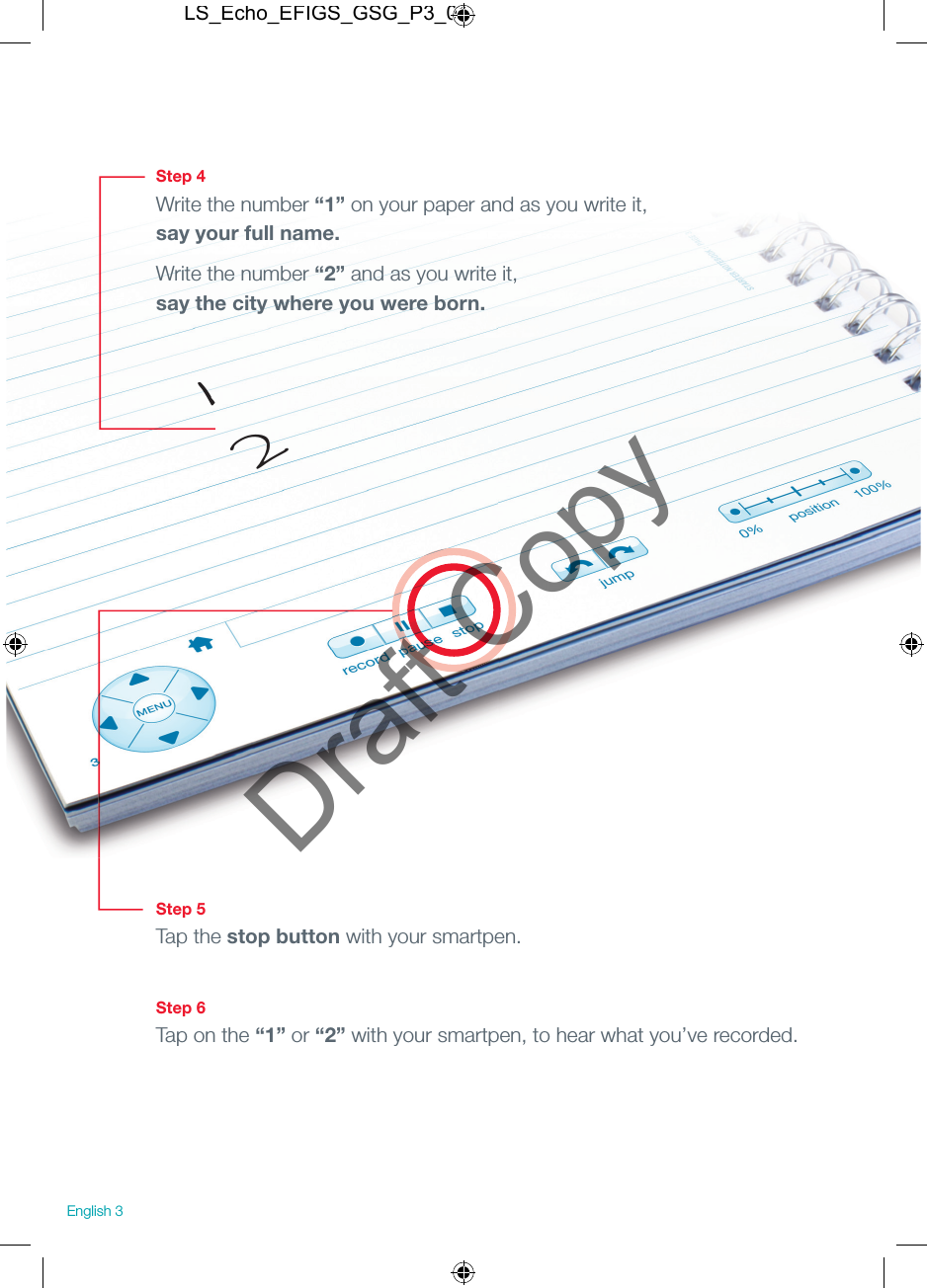 Step 4Write the number &ldquo;1&rdquo; on your paper and as you write it, say your full name.Write the number &ldquo;2&rdquo; and as you write it, say the city where you were born.Step 5Tap the stop button with your smartpen.Step 6Tap on the &ldquo;1&rdquo; or &ldquo;2&rdquo; with your smartpen, to hear what you&rsquo;ve recorded.12English 3LS_Echo_EFIGS_GSG_P3_01Draft Copy