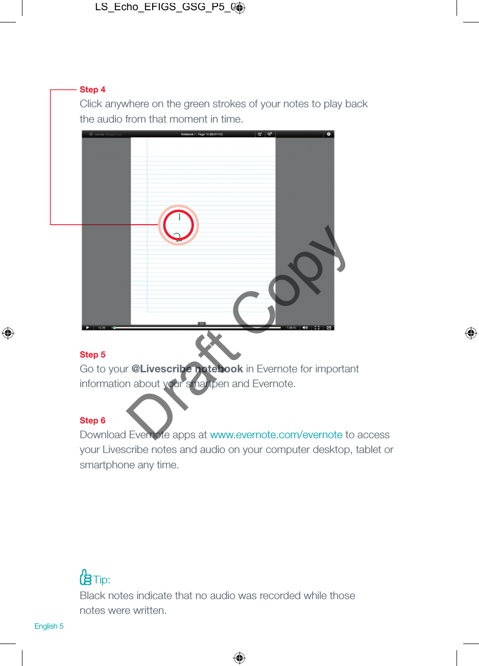 Step 4Click anywhere on the green strokes of your notes to play back the audio from that moment in time.Step 5Go to your @Livescribe notebook in Evernote for important information about your smartpen and Evernote.Step 6Download Evernote apps at www.evernote.com/evernote to access your Livescribe notes and audio on your computer desktop, tablet or smartphone any time.English 5Tip: Black notes indicate that no audio was recorded while those notes were written.LS_Echo_EFIGS_GSG_P5_01Draft Copy