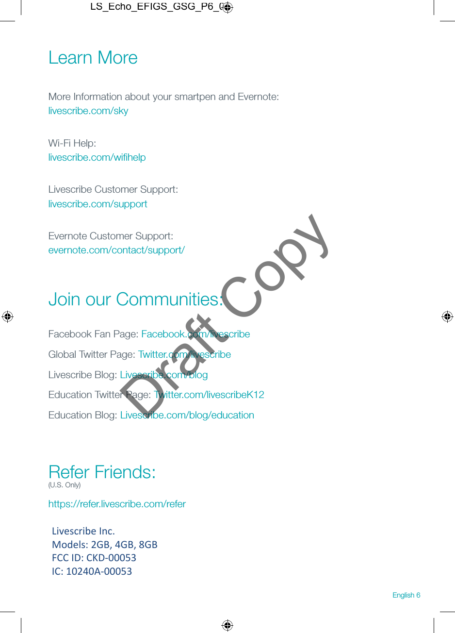 Learn More More Information about your smartpen and Evernote: livescribe.com/skyWi-Fi Help: livescribe.com/wiﬁhelpLivescribe Customer Support: livescribe.com/supportEvernote Customer Support: evernote.com/contact/support/ Join our Communities:Facebook Fan Page: Facebook.com/livescribeGlobal Twitter Page: Twitter.com/livescribeLivescribe Blog: Livescribe.com/blogEducation Twitter Page: Twitter.com/livescribeK12Education Blog: Livescribe.com/blog/education Refer Friends: (U.S. Only)https://refer.livescribe.com/referEnglish 6LS_Echo_EFIGS_GSG_P6_01Draft CopyLivescribe Inc.  Models: 2GB, 4GB, 8GB FCC ID: CKD-00053 IC: 10240A-00053 