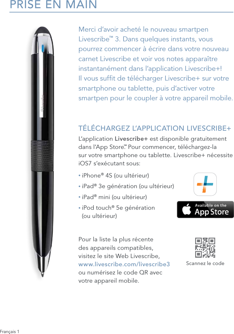 Fran&ccedil;ais 1PRISE EN MAINMerci d&rsquo;avoir achet&eacute; le nouveau smartpen Livescribe&trade; 3. Dans quelques instants, vous pourrez commencer &agrave; &eacute;crire dans votre nouveau carnet Livescribe et voir vos notes appara&icirc;tre instantan&eacute;ment dans l&rsquo;application Livescribe+!  Il vous suft de t&eacute;l&eacute;charger Livescribe+ sur votre smartphone ou tablette, puis d&rsquo;activer votre  smartpen pour le coupler &agrave; votre appareil mobile. T&Eacute;L&Eacute;CHARGEZ L&rsquo;APPLICATION LIVESCRIBE+L&rsquo;application Livescribe+ est disponible gratuitement dans l&rsquo;App Store.SM Pour commencer, t&eacute;l&eacute;chargez-la  sur votre smartphone ou tablette. Livescribe+ n&eacute;cessite iOS7 s&rsquo;ex&eacute;cutant sous:&bull; iPhone&reg; 4S (ou ult&eacute;rieur)&bull; iPad&reg; 3e g&eacute;n&eacute;ration (ou ult&eacute;rieur)&bull; iPad&reg; mini (ou ult&eacute;rieur)&bull;  iPod touch&reg; 5e g&eacute;n&eacute;ration  (ou ult&eacute;rieur)Pour la liste la plus r&eacute;cente  des appareils compatibles,  visitez le site Web Livescribe, www.livescribe.com/livescribe3  ou num&eacute;risez le code QR avec  votre appareil mobile.Scannez le code