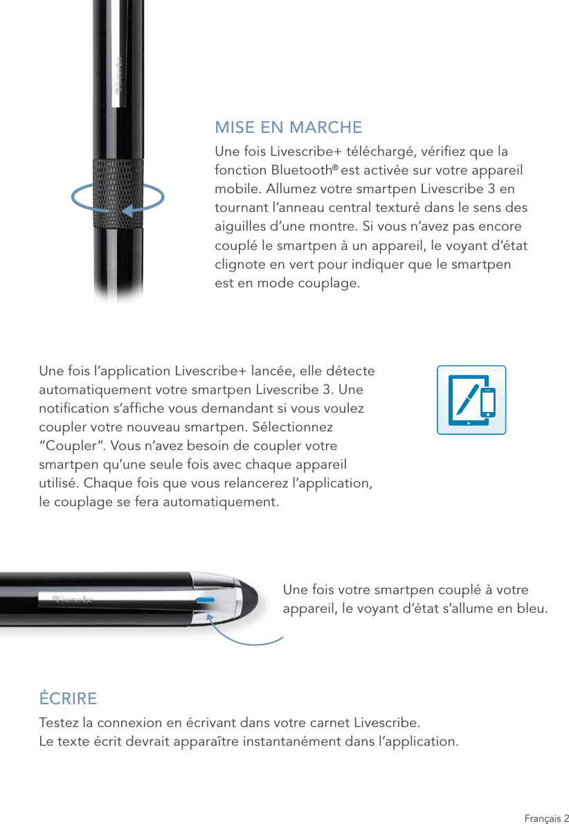 MISE EN MARCHEUne fois Livescribe+ t&eacute;l&eacute;charg&eacute;, v&eacute;riez que la fonction Bluetooth&reg; est activ&eacute;e sur votre appareil mobile. Allumez votre smartpen Livescribe 3 en tournant l&rsquo;anneau central textur&eacute; dans le sens des aiguilles d&rsquo;une montre. Si vous n&rsquo;avez pas encore coupl&eacute; le smartpen &agrave; un appareil, le voyant d&rsquo;&eacute;tat clignote en vert pour indiquer que le smartpen  est en mode couplage.Une fois l&rsquo;application Livescribe+ lanc&eacute;e, elle d&eacute;tecte automatiquement votre smartpen Livescribe 3. Une notication s&rsquo;afche vous demandant si vous voulez coupler votre nouveau smartpen. S&eacute;lectionnez &ldquo;Coupler&rdquo;. Vous n&rsquo;avez besoin de coupler votre smartpen qu&rsquo;une seule fois avec chaque appareil utilis&eacute;. Chaque fois que vous relancerez l&rsquo;application,  le couplage se fera automatiquement.Une fois votre smartpen coupl&eacute; &agrave; votre appareil, le voyant d&rsquo;&eacute;tat s&rsquo;allume en bleu.&Eacute;CRIRETestez la connexion en &eacute;crivant dans votre carnet Livescribe.  Le texte &eacute;crit devrait appara&icirc;tre instantan&eacute;ment dans l&rsquo;application.Fran&ccedil;ais 2
