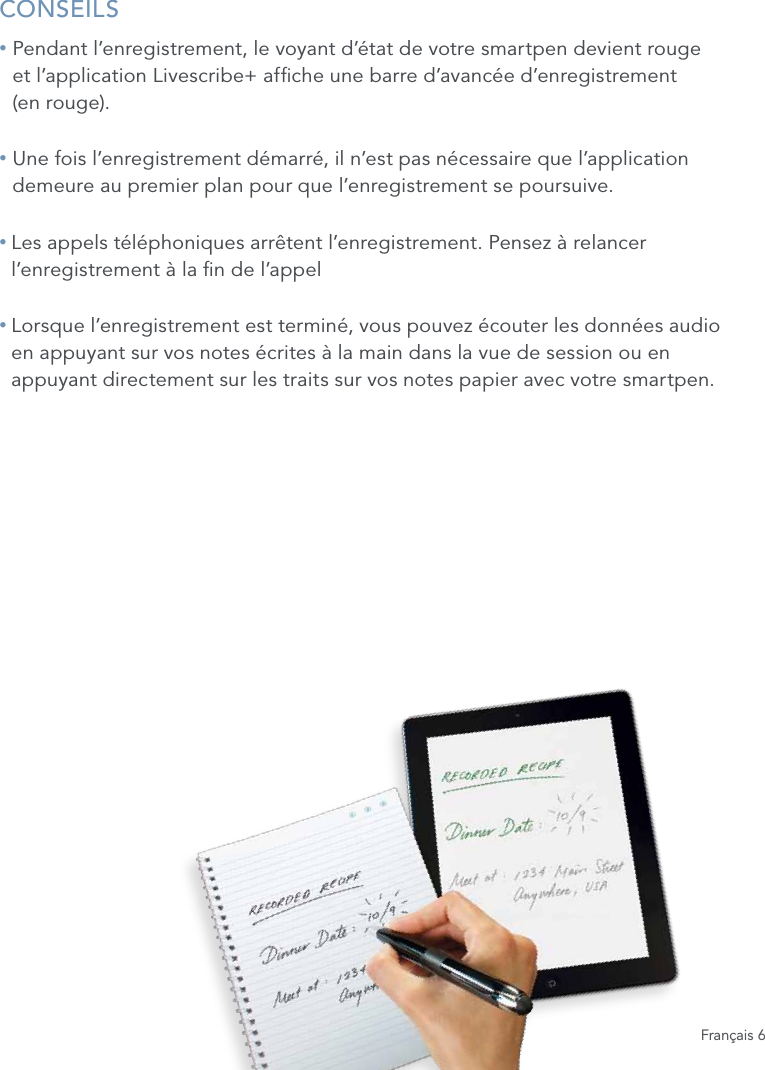 Fran&ccedil;ais 6CONSEILS&bull;  Pendant l&rsquo;enregistrement, le voyant d&rsquo;&eacute;tat de votre smartpen devient rouge  et l&rsquo;application Livescribe+ afche une barre d&rsquo;avanc&eacute;e d&rsquo;enregistrement  (en rouge).&bull;  Une fois l&rsquo;enregistrement d&eacute;marr&eacute;, il n&rsquo;est pas n&eacute;cessaire que l&rsquo;application demeure au premier plan pour que l&rsquo;enregistrement se poursuive.&bull;  Les appels t&eacute;l&eacute;phoniques arr&ecirc;tent l&rsquo;enregistrement. Pensez &agrave; relancer l&rsquo;enregistrement &agrave; la n de l&rsquo;appel&bull;  Lorsque l&rsquo;enregistrement est termin&eacute;, vous pouvez &eacute;couter les donn&eacute;es audio en appuyant sur vos notes &eacute;crites &agrave; la main dans la vue de session ou en appuyant directement sur les traits sur vos notes papier avec votre smartpen. 