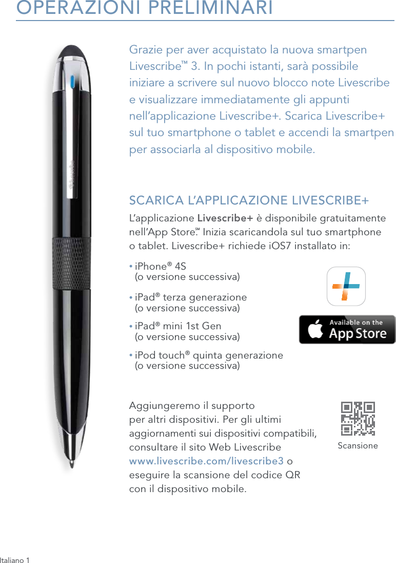 Italiano 1OPERAZIONI PRELIMINARIGrazie per aver acquistato la nuova smartpen Livescribe&trade; 3. In pochi istanti, sar&agrave; possibile iniziare a scrivere sul nuovo blocco note Livescribe  e visualizzare immediatamente gli appunti nell&rsquo;applicazione Livescribe+. Scarica Livescribe+ sul tuo smartphone o tablet e accendi la smartpen  per associarla al dispositivo mobile. SCARICA L&rsquo;APPLICAZIONE LIVESCRIBE+L&rsquo;applicazione Livescribe+ &egrave; disponibile gratuitamente nell&rsquo;App Store.SM Inizia scaricandola sul tuo smartphone  o tablet. Livescribe+ richiede iOS7 installato in:&bull;  iPhone&reg; 4S  (o versione successiva)&bull;  iPad&reg; terza generazione  (o versione successiva)&bull;  iPad&reg; mini 1st Gen  (o versione successiva)&bull;  iPod touch&reg; quinta generazione  (o versione successiva)Aggiungeremo il supporto  per altri dispositivi. Per gli ultimi  aggiornamenti sui dispositivi compatibili,  consultare il sito Web Livescribe  www.livescribe.com/livescribe3 o  eseguire la scansione del codice QR  con il dispositivo mobile.Scansione