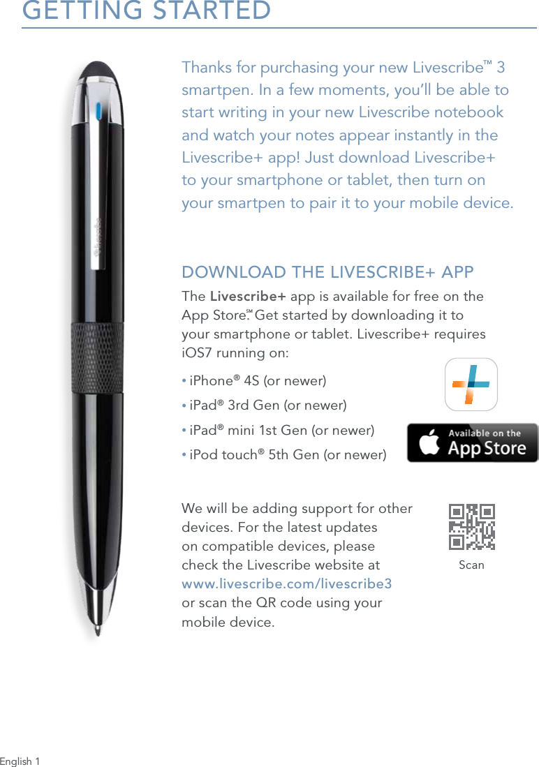 English 1GETTING STARTEDThanks for purchasing your new Livescribe&trade; 3 smartpen. In a few moments, you&rsquo;ll be able to start writing in your new Livescribe notebook and watch your notes appear instantly in the Livescribe+ app! Just download Livescribe+  to your smartphone or tablet, then turn on  your smartpen to pair it to your mobile device. DOWNLOAD THE LIVESCRIBE+ APPThe Livescribe+ app is available for free on the  App Store.SM Get started by downloading it to  your smartphone or tablet. Livescribe+ requires  iOS7 running on:&bull; iPhone&reg; 4S (or newer)&bull; iPad&reg; 3rd Gen (or newer)&bull; iPad&reg; mini 1st Gen (or newer)&bull; iPod touch&reg; 5th Gen (or newer)We will be adding support for other  devices. For the latest updates  on compatible devices, please  check the Livescribe website at  www.livescribe.com/livescribe3  or scan the QR code using your  mobile device.Scan