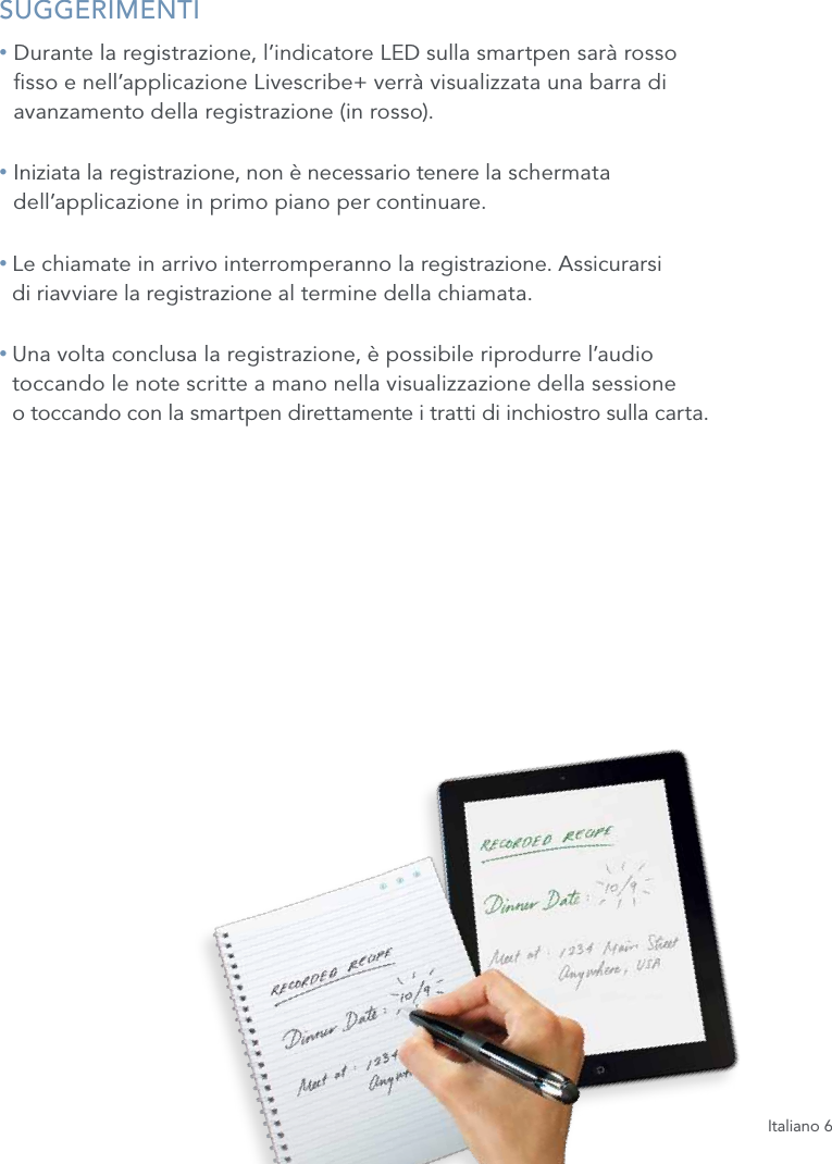 Italiano 6SUGGERIMENTI&bull;  Durante la registrazione, l&rsquo;indicatore LED sulla smartpen sar&agrave; rosso  sso e nell&rsquo;applicazione Livescribe+ verr&agrave; visualizzata una barra di avanzamento della registrazione (in rosso).&bull;  Iniziata la registrazione, non &egrave; necessario tenere la schermata  dell&rsquo;applicazione in primo piano per continuare.&bull;  Le chiamate in arrivo interromperanno la registrazione. Assicurarsi  di riavviare la registrazione al termine della chiamata.&bull;  Una volta conclusa la registrazione, &egrave; possibile riprodurre l&rsquo;audio  toccando le note scritte a mano nella visualizzazione della sessione  o toccando con la smartpen direttamente i tratti di inchiostro sulla carta. 