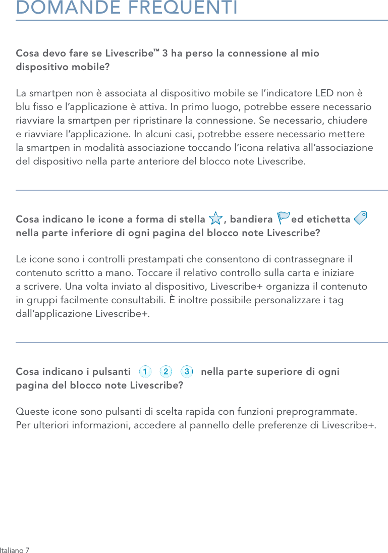 Italiano 7DOMANDE FREQUENTICosa devo fare se Livescribe&trade; 3 ha perso la connessione al mio  dispositivo mobile?La smartpen non &egrave; associata al dispositivo mobile se l&rsquo;indicatore LED non &egrave; blu sso e l&rsquo;applicazione &egrave; attiva. In primo luogo, potrebbe essere necessario riavviare la smartpen per ripristinare la connessione. Se necessario, chiudere  e riavviare l&rsquo;applicazione. In alcuni casi, potrebbe essere necessario mettere  la smartpen in modalit&agrave; associazione toccando l&rsquo;icona relativa all&rsquo;associazione del dispositivo nella parte anteriore del blocco note Livescribe.Cosa indicano le icone a forma di stella      , bandiera      ed etichetta        nella parte inferiore di ogni pagina del blocco note Livescribe?Le icone sono i controlli prestampati che consentono di contrassegnare il contenuto scritto a mano. Toccare il relativo controllo sulla carta e iniziare  a scrivere. Una volta inviato al dispositivo, Livescribe+ organizza il contenuto in gruppi facilmente consultabili. &Egrave; inoltre possibile personalizzare i tag dall&rsquo;applicazione Livescribe+.Cosa indicano i pulsanti                       nella parte superiore di ogni  pagina del blocco note Livescribe?Queste icone sono pulsanti di scelta rapida con funzioni preprogrammate.  Per ulteriori informazioni, accedere al pannello delle preferenze di Livescribe+.record pause stoprecord pause stoprecord pause stoprecord pause stoprecord pause stoprecord pause stop