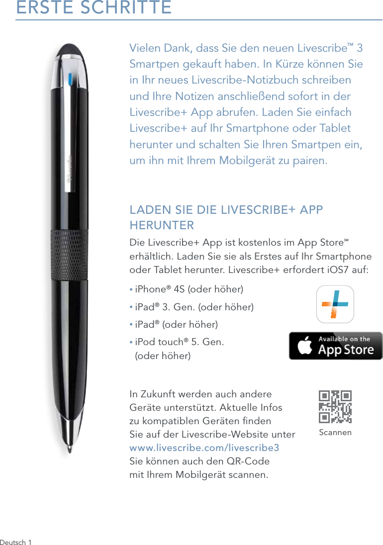Deutsch 1ERSTE SCHRITTEVielen Dank, dass Sie den neuen Livescribe&trade; 3 Smartpen gekauft haben. In K&uuml;rze k&ouml;nnen Sie in Ihr neues Livescribe-Notizbuch schreiben und Ihre Notizen anschlie&szlig;end sofort in der Livescribe+ App abrufen. Laden Sie einfach Livescribe+ auf Ihr Smartphone oder Tablet herunter und schalten Sie Ihren Smartpen ein,  um ihn mit Ihrem Mobilger&auml;t zu pairen. LADEN SIE DIE LIVESCRIBE+ APP HERUNTERDie Livescribe+ App ist kostenlos im App StoreSM erh&auml;ltlich. Laden Sie sie als Erstes auf Ihr Smartphone oder Tablet herunter. Livescribe+ erfordert iOS7 auf:&bull; iPhone&reg; 4S (oder h&ouml;her)&bull; iPad&reg; 3. Gen. (oder h&ouml;her)&bull; iPad&reg; (oder h&ouml;her)&bull;  iPod touch&reg; 5. Gen.  (oder h&ouml;her)In Zukunft werden auch andere  Ger&auml;te unterst&uuml;tzt. Aktuelle Infos  zu kompatiblen Ger&auml;ten nden  Sie auf der Livescribe-Website unter  www.livescribe.com/livescribe3  Sie k&ouml;nnen auch den QR-Code  mit Ihrem Mobilger&auml;t scannen.Scannen