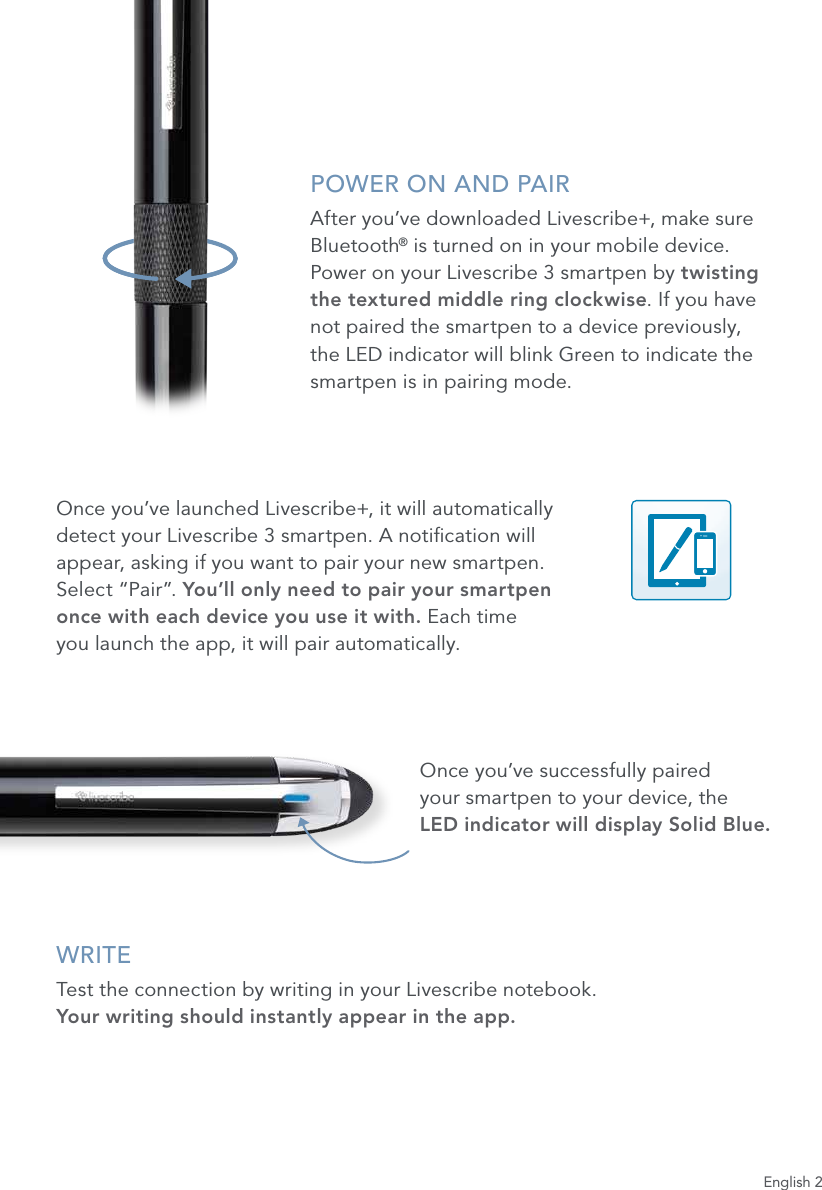 English 2POWER ON AND PAIRAfter you&rsquo;ve downloaded Livescribe+, make sure Bluetooth&reg; is turned on in your mobile device.  Power on your Livescribe 3 smartpen by twisting  the textured middle ring clockwise. If you have  not paired the smartpen to a device previously, the LED indicator will blink Green to indicate the smartpen is in pairing mode.Once you&rsquo;ve launched Livescribe+, it will automatically  detect your Livescribe 3 smartpen. A notication will  appear, asking if you want to pair your new smartpen.  Select &ldquo;Pair&rdquo;. You&rsquo;ll only need to pair your smartpen  once with each device you use it with. Each time  you launch the app, it will pair automatically.Once you&rsquo;ve successfully paired  your smartpen to your device, the  LED indicator will display Solid Blue.WRITETest the connection by writing in your Livescribe notebook.  Your writing should instantly appear in the app.