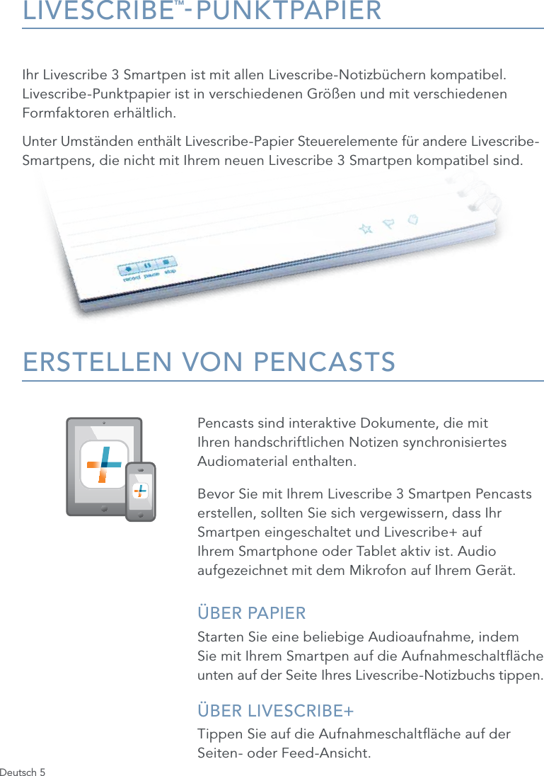 Deutsch 5LIVESCRIBE&trade;-PUNKTPAPIERIhr Livescribe 3 Smartpen ist mit allen Livescribe-Notizb&uuml;chern kompatibel. Livescribe-Punktpapier ist in verschiedenen Gr&ouml;&szlig;en und mit verschiedenen Formfaktoren erh&auml;ltlich. Unter Umst&auml;nden enth&auml;lt Livescribe-Papier Steuerelemente f&uuml;r andere Livescribe- Smartpens, die nicht mit Ihrem neuen Livescribe 3 Smartpen kompatibel sind.ERSTELLEN VON PENCASTSPencasts sind interaktive Dokumente, die mit Ihren handschriftlichen Notizen synchronisiertes Audiomaterial enthalten. Bevor Sie mit Ihrem Livescribe 3 Smartpen Pencasts erstellen, sollten Sie sich vergewissern, dass Ihr Smartpen eingeschaltet und Livescribe+ auf Ihrem Smartphone oder Tablet aktiv ist. Audio aufgezeichnet mit dem Mikrofon auf Ihrem Ger&auml;t.&Uuml;BER PAPIERStarten Sie eine beliebige Audioaufnahme, indem  Sie mit Ihrem Smartpen auf die Aufnahmeschalt&auml;che unten auf der Seite Ihres Livescribe-Notizbuchs tippen.&Uuml;BER LIVESCRIBE+ Tippen Sie auf die Aufnahmeschalt&auml;che auf der Seiten- oder Feed-Ansicht.