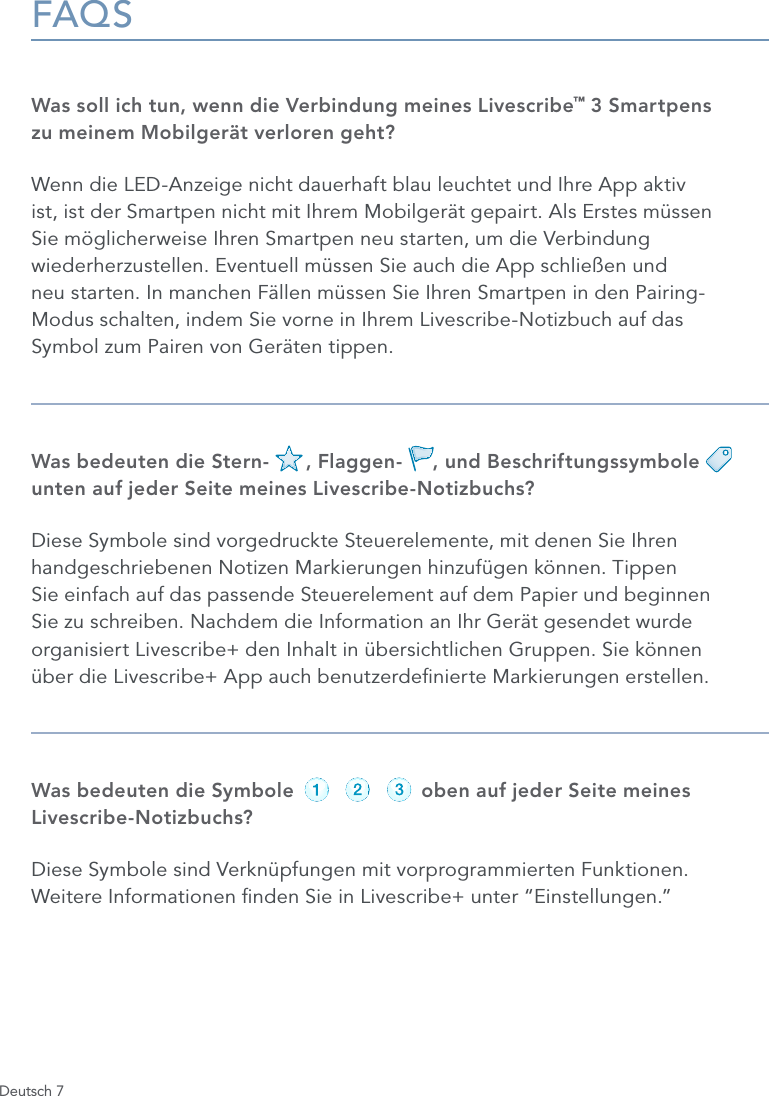 Deutsch 7FAQSWas soll ich tun, wenn die Verbindung meines Livescribe&trade; 3 Smartpens  zu meinem Mobilger&auml;t verloren geht?Wenn die LED-Anzeige nicht dauerhaft blau leuchtet und Ihre App aktiv ist, ist der Smartpen nicht mit Ihrem Mobilger&auml;t gepairt. Als Erstes m&uuml;ssen Sie m&ouml;glicherweise Ihren Smartpen neu starten, um die Verbindung wiederherzustellen. Eventuell m&uuml;ssen Sie auch die App schlie&szlig;en und  neu starten. In manchen F&auml;llen m&uuml;ssen Sie Ihren Smartpen in den Pairing- Modus schalten, indem Sie vorne in Ihrem Livescribe-Notizbuch auf das  Symbol zum Pairen von Ger&auml;ten tippen.Was bedeuten die Stern-      , Flaggen-     , und Beschriftungssymbole       unten auf jeder Seite meines Livescribe-Notizbuchs?Diese Symbole sind vorgedruckte Steuerelemente, mit denen Sie Ihren handgeschriebenen Notizen Markierungen hinzuf&uuml;gen k&ouml;nnen. Tippen  Sie einfach auf das passende Steuerelement auf dem Papier und beginnen  Sie zu schreiben. Nachdem die Information an Ihr Ger&auml;t gesendet wurde organisiert Livescribe+ den Inhalt in &uuml;bersichtlichen Gruppen. Sie k&ouml;nnen  &uuml;ber die Livescribe+ App auch benutzerdenierte Markierungen erstellen.Was bedeuten die Symbole                     oben auf jeder Seite meines Livescribe-Notizbuchs?Diese Symbole sind Verkn&uuml;pfungen mit vorprogrammierten Funktionen.  Weitere Informationen nden Sie in Livescribe+ unter &ldquo;Einstellungen.&rdquo;record pause stoprecord pause stoprecord pause stoprecord pause stoprecord pause stoprecord pause stop