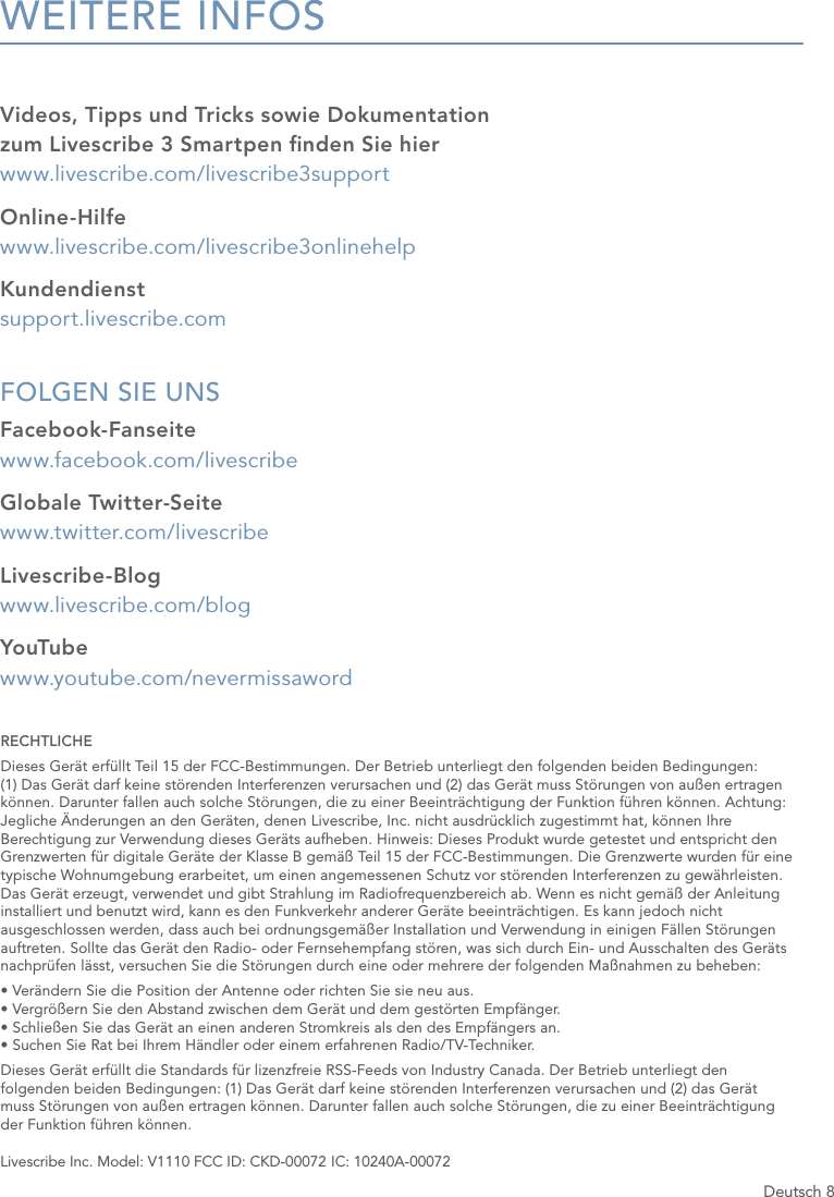 Deutsch 8WEITERE INFOSVideos, Tipps und Tricks sowie Dokumentation  zum Livescribe 3 Smartpen nden Sie hier   www.livescribe.com/livescribe3supportOnline-Hilfe www.livescribe.com/livescribe3onlinehelpKundendienst support.livescribe.comFOLGEN SIE UNS Facebook-Fanseite www.facebook.com/livescribeGlobale Twitter-Seite www.twitter.com/livescribeLivescribe-Blog www.livescribe.com/blogYouTube  www.youtube.com/nevermissawordRECHTLICHEDieses Ger&auml;t erf&uuml;llt Teil 15 der FCC-Bestimmungen. Der Betrieb unterliegt den folgenden beiden Bedingungen:  (1) Das Ger&auml;t darf keine st&ouml;renden Interferenzen verursachen und (2) das Ger&auml;t muss St&ouml;rungen von au&szlig;en ertragen k&ouml;nnen. Darunter fallen auch solche St&ouml;rungen, die zu einer Beeintr&auml;chtigung der Funktion f&uuml;hren k&ouml;nnen. Achtung: Jegliche &Auml;nderungen an den Ger&auml;ten, denen Livescribe, Inc. nicht ausdr&uuml;cklich zugestimmt hat, k&ouml;nnen Ihre Berechtigung zur Verwendung dieses Ger&auml;ts aufheben. Hinweis: Dieses Produkt wurde getestet und entspricht den Grenzwerten f&uuml;r digitale Ger&auml;te der Klasse B gem&auml;&szlig; Teil 15 der FCC-Bestimmungen. Die Grenzwerte wurden f&uuml;r eine typische Wohnumgebung erarbeitet, um einen angemessenen Schutz vor st&ouml;renden Interferenzen zu gew&auml;hrleisten. Das Ger&auml;t erzeugt, verwendet und gibt Strahlung im Radiofrequenzbereich ab. Wenn es nicht gem&auml;&szlig; der Anleitung installiert und benutzt wird, kann es den Funkverkehr anderer Ger&auml;te beeintr&auml;chtigen. Es kann jedoch nicht ausgeschlossen werden, dass auch bei ordnungsgem&auml;&szlig;er Installation und Verwendung in einigen F&auml;llen St&ouml;rungen auftreten. Sollte das Ger&auml;t den Radio- oder Fernsehempfang st&ouml;ren, was sich durch Ein- und Ausschalten des Ger&auml;ts nachpr&uuml;fen l&auml;sst, versuchen Sie die St&ouml;rungen durch eine oder mehrere der folgenden Ma&szlig;nahmen zu beheben:&bull; Ver&auml;ndern Sie die Position der Antenne oder richten Sie sie neu aus. &bull; Vergr&ouml;&szlig;ern Sie den Abstand zwischen dem Ger&auml;t und dem gest&ouml;rten Empf&auml;nger. &bull; Schlie&szlig;en Sie das Ger&auml;t an einen anderen Stromkreis als den des Empf&auml;ngers an. &bull; Suchen Sie Rat bei Ihrem H&auml;ndler oder einem erfahrenen Radio/TV-Techniker.Dieses Ger&auml;t erf&uuml;llt die Standards f&uuml;r lizenzfreie RSS-Feeds von Industry Canada. Der Betrieb unterliegt den  folgenden beiden Bedingungen: (1) Das Ger&auml;t darf keine st&ouml;renden Interferenzen verursachen und (2) das Ger&auml;t  muss St&ouml;rungen von au&szlig;en ertragen k&ouml;nnen. Darunter fallen auch solche St&ouml;rungen, die zu einer Beeintr&auml;chtigung  der Funktion f&uuml;hren k&ouml;nnen.Livescribe Inc. Model: V1110 FCC ID: CKD-00072 IC: 10240A-00072