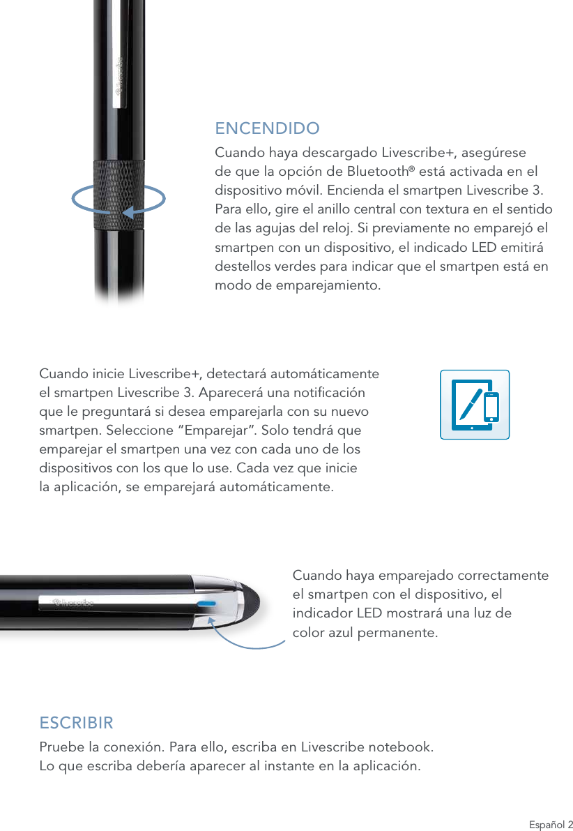 Espa&ntilde;ol 2ENCENDIDOCuando haya descargado Livescribe+, aseg&uacute;rese de que la opci&oacute;n de Bluetooth&reg; est&aacute; activada en el dispositivo m&oacute;vil. Encienda el smartpen Livescribe 3.  Para ello, gire el anillo central con textura en el sentido  de las agujas del reloj. Si previamente no emparej&oacute; el smartpen con un dispositivo, el indicado LED emitir&aacute; destellos verdes para indicar que el smartpen est&aacute; en modo de emparejamiento.Cuando inicie Livescribe+, detectar&aacute; autom&aacute;ticamente el smartpen Livescribe 3. Aparecer&aacute; una noticaci&oacute;n que le preguntar&aacute; si desea emparejarla con su nuevo smartpen. Seleccione &ldquo;Emparejar&rdquo;. Solo tendr&aacute; que emparejar el smartpen una vez con cada uno de los dispositivos con los que lo use. Cada vez que inicie  la aplicaci&oacute;n, se emparejar&aacute; autom&aacute;ticamente.Cuando haya emparejado correctamente el smartpen con el dispositivo, el indicador LED mostrar&aacute; una luz de  color azul permanente.ESCRIBIRPruebe la conexi&oacute;n. Para ello, escriba en Livescribe notebook.  Lo que escriba deber&iacute;a aparecer al instante en la aplicaci&oacute;n.