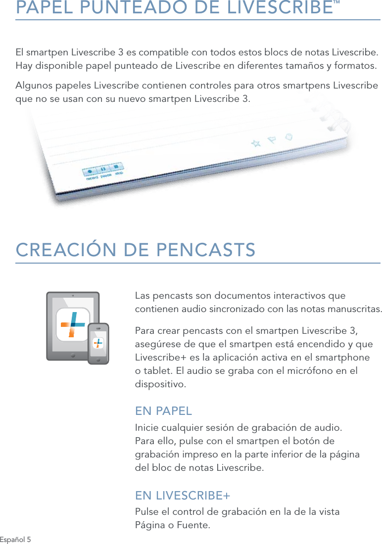 Espa&ntilde;ol 5PAPEL PUNTEADO DE LIVESCRIBE&trade;El smartpen Livescribe 3 es compatible con todos estos blocs de notas Livescribe.  Hay disponible papel punteado de Livescribe en diferentes tama&ntilde;os y formatos. Algunos papeles Livescribe contienen controles para otros smartpens Livescribe que no se usan con su nuevo smartpen Livescribe 3.CREACI&Oacute;N DE PENCASTSLas pencasts son documentos interactivos que contienen audio sincronizado con las notas manuscritas. Para crear pencasts con el smartpen Livescribe 3, aseg&uacute;rese de que el smartpen est&aacute; encendido y que Livescribe+ es la aplicaci&oacute;n activa en el smartphone o tablet. El audio se graba con el micr&oacute;fono en el dispositivo.EN PAPELInicie cualquier sesi&oacute;n de grabaci&oacute;n de audio.  Para ello, pulse con el smartpen el bot&oacute;n de  grabaci&oacute;n impreso en la parte inferior de la p&aacute;gina  del bloc de notas Livescribe.EN LIVESCRIBE+ Pulse el control de grabaci&oacute;n en la de la vista  P&aacute;gina o Fuente.