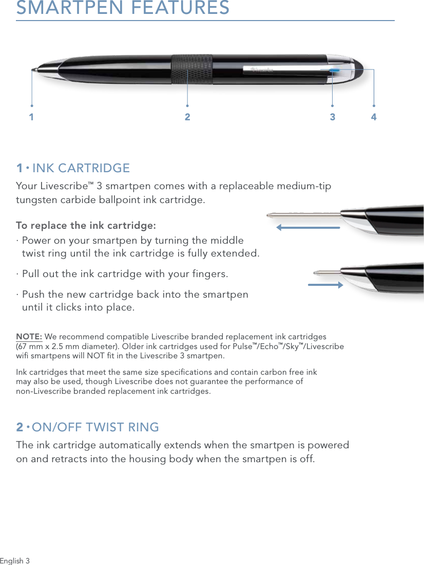 English 3SMARTPEN FEATURES1 &bull; INK CARTRIDGEYour Livescribe&trade; 3 smartpen comes with a replaceable medium-tip  tungsten carbide ballpoint ink cartridge.To replace the ink cartridge:&middot;  Power on your smartpen by turning the middle  twist ring until the ink cartridge is fully extended.&middot;  Pull out the ink cartridge with your fingers.&middot;  Push the new cartridge back into the smartpen  until it clicks into place.NOTE: We recommend compatible Livescribe branded replacement ink cartridges  (67 mm x 2.5 mm diameter). Older ink cartridges used for Pulse&trade;/Echo&trade;/Sky&trade;/Livescribe  wi smartpens will NOT t in the Livescribe 3 smartpen.Ink cartridges that meet the same size specications and contain carbon free ink  may also be used, though Livescribe does not guarantee the performance of  non-Livescribe branded replacement ink cartridges.2 &bull; ON/OFF TWIST RINGThe ink cartridge automatically extends when the smartpen is powered  on and retracts into the housing body when the smartpen is off.1 2 3 4