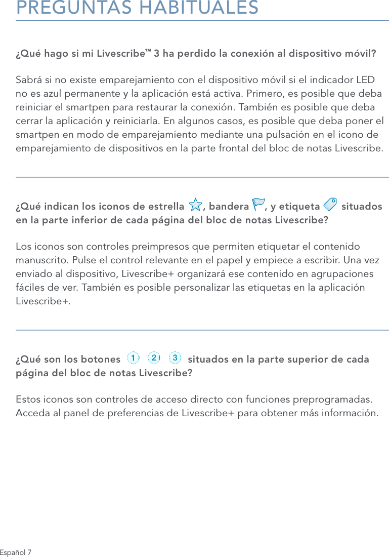 Espa&ntilde;ol 7PREGUNTAS HABITUALES&iquest;Qu&eacute; hago si mi Livescribe&trade; 3 ha perdido la conexi&oacute;n al dispositivo m&oacute;vil?Sabr&aacute; si no existe emparejamiento con el dispositivo m&oacute;vil si el indicador LED no es azul permanente y la aplicaci&oacute;n est&aacute; activa. Primero, es posible que deba reiniciar el smartpen para restaurar la conexi&oacute;n. Tambi&eacute;n es posible que deba cerrar la aplicaci&oacute;n y reiniciarla. En algunos casos, es posible que deba poner el smartpen en modo de emparejamiento mediante una pulsaci&oacute;n en el icono de emparejamiento de dispositivos en la parte frontal del bloc de notas Livescribe.&iquest;Qu&eacute; indican los iconos de estrella      , bandera     , y etiqueta       situados en la parte inferior de cada p&aacute;gina del bloc de notas Livescribe?Los iconos son controles preimpresos que permiten etiquetar el contenido manuscrito. Pulse el control relevante en el papel y empiece a escribir. Una vez enviado al dispositivo, Livescribe+ organizar&aacute; ese contenido en agrupaciones f&aacute;ciles de ver. Tambi&eacute;n es posible personalizar las etiquetas en la aplicaci&oacute;n Livescribe+.&iquest;Qu&eacute; son los botones                      situados en la parte superior de cada p&aacute;gina del bloc de notas Livescribe?Estos iconos son controles de acceso directo con funciones preprogramadas. Acceda al panel de preferencias de Livescribe+ para obtener m&aacute;s informaci&oacute;n.record pause stoprecord pause stoprecord pause stoprecord pause stoprecord pause stoprecord pause stop