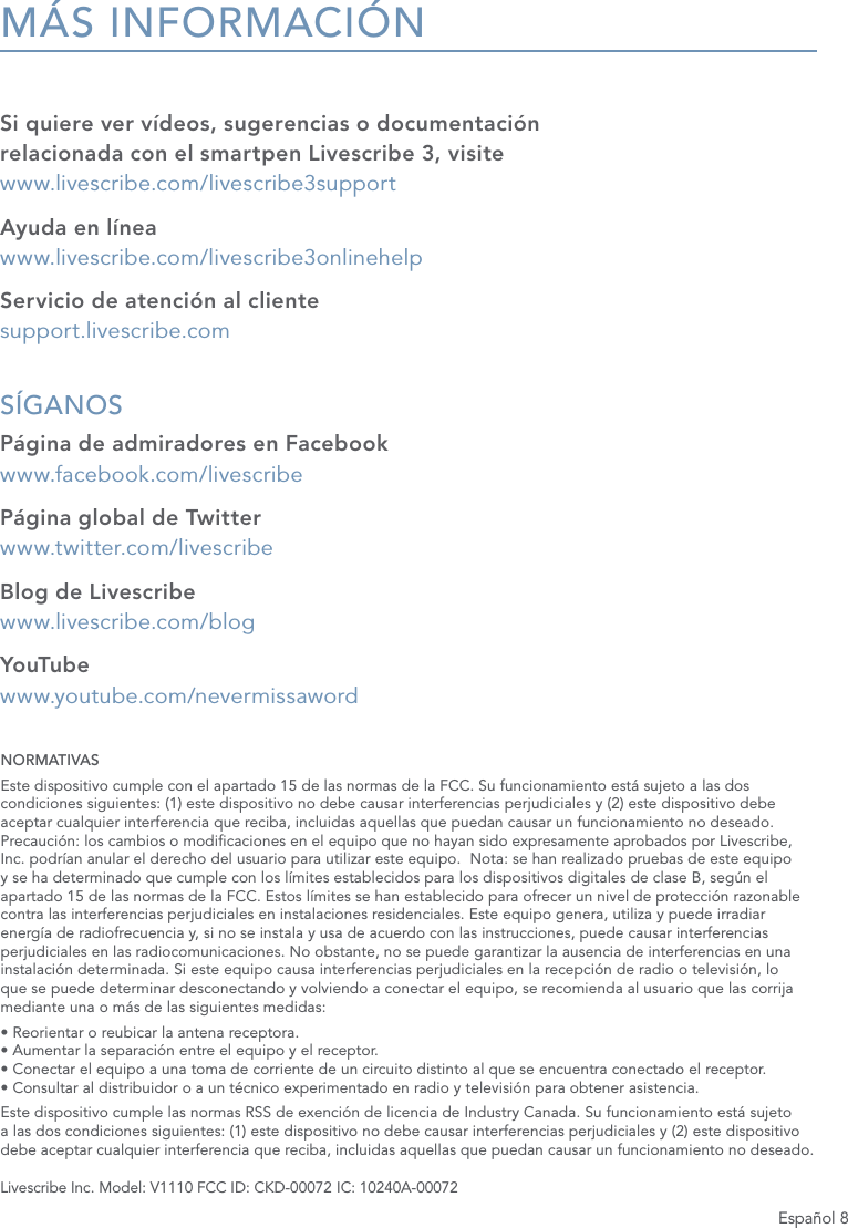 Espa&ntilde;ol 8M&Aacute;S INFORMACI&Oacute;NSi quiere ver v&iacute;deos, sugerencias o documentaci&oacute;n relacionada con el smartpen Livescribe 3, visite   www.livescribe.com/livescribe3supportAyuda en l&iacute;nea www.livescribe.com/livescribe3onlinehelpServicio de atenci&oacute;n al cliente support.livescribe.comS&Iacute;GANOS P&aacute;gina de admiradores en Facebook www.facebook.com/livescribeP&aacute;gina global de Twitter www.twitter.com/livescribeBlog de Livescribe www.livescribe.com/blogYouTube  www.youtube.com/nevermissawordNORMATIVASEste dispositivo cumple con el apartado 15 de las normas de la FCC. Su funcionamiento est&aacute; sujeto a las dos condiciones siguientes: (1) este dispositivo no debe causar interferencias perjudiciales y (2) este dispositivo debe aceptar cualquier interferencia que reciba, incluidas aquellas que puedan causar un funcionamiento no deseado.  Precauci&oacute;n: los cambios o modicaciones en el equipo que no hayan sido expresamente aprobados por Livescribe, Inc. podr&iacute;an anular el derecho del usuario para utilizar este equipo.  Nota: se han realizado pruebas de este equipo y se ha determinado que cumple con los l&iacute;mites establecidos para los dispositivos digitales de clase B, seg&uacute;n el apartado 15 de las normas de la FCC. Estos l&iacute;mites se han establecido para ofrecer un nivel de protecci&oacute;n razonable contra las interferencias perjudiciales en instalaciones residenciales. Este equipo genera, utiliza y puede irradiar energ&iacute;a de radiofrecuencia y, si no se instala y usa de acuerdo con las instrucciones, puede causar interferencias perjudiciales en las radiocomunicaciones. No obstante, no se puede garantizar la ausencia de interferencias en una instalaci&oacute;n determinada. Si este equipo causa interferencias perjudiciales en la recepci&oacute;n de radio o televisi&oacute;n, lo que se puede determinar desconectando y volviendo a conectar el equipo, se recomienda al usuario que las corrija mediante una o m&aacute;s de las siguientes medidas:&bull; Reorientar o reubicar la antena receptora. &bull; Aumentar la separaci&oacute;n entre el equipo y el receptor. &bull; Conectar el equipo a una toma de corriente de un circuito distinto al que se encuentra conectado el receptor. &bull; Consultar al distribuidor o a un t&eacute;cnico experimentado en radio y televisi&oacute;n para obtener asistencia.Este dispositivo cumple las normas RSS de exenci&oacute;n de licencia de Industry Canada. Su funcionamiento est&aacute; sujeto a las dos condiciones siguientes: (1) este dispositivo no debe causar interferencias perjudiciales y (2) este dispositivo debe aceptar cualquier interferencia que reciba, incluidas aquellas que puedan causar un funcionamiento no deseado.Livescribe Inc. Model: V1110 FCC ID: CKD-00072 IC: 10240A-00072