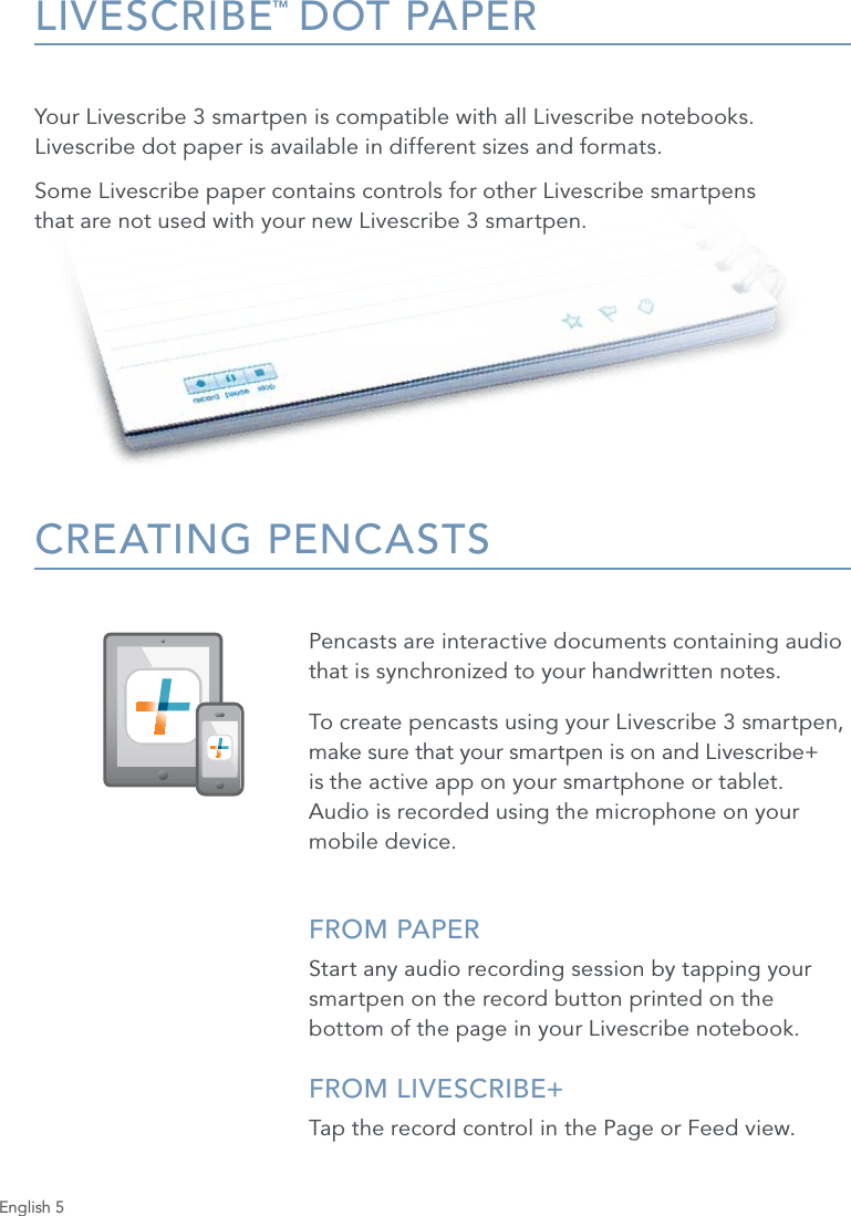 English 5LIVESCRIBE&trade; DOT PAPERYour Livescribe 3 smartpen is compatible with all Livescribe notebooks. Livescribe dot paper is available in different sizes and formats. Some Livescribe paper contains controls for other Livescribe smartpens  that are not used with your new Livescribe 3 smartpen.CREATING PENCASTSPencasts are interactive documents containing audio that is synchronized to your handwritten notes. To create pencasts using your Livescribe 3 smartpen, make sure that your smartpen is on and Livescribe+  is the active app on your smartphone or tablet.  Audio is recorded using the microphone on your mobile device.FROM PAPERStart any audio recording session by tapping your smartpen on the record button printed on the bottom of the page in your Livescribe notebook.FROM LIVESCRIBE+ Tap the record control in the Page or Feed view.