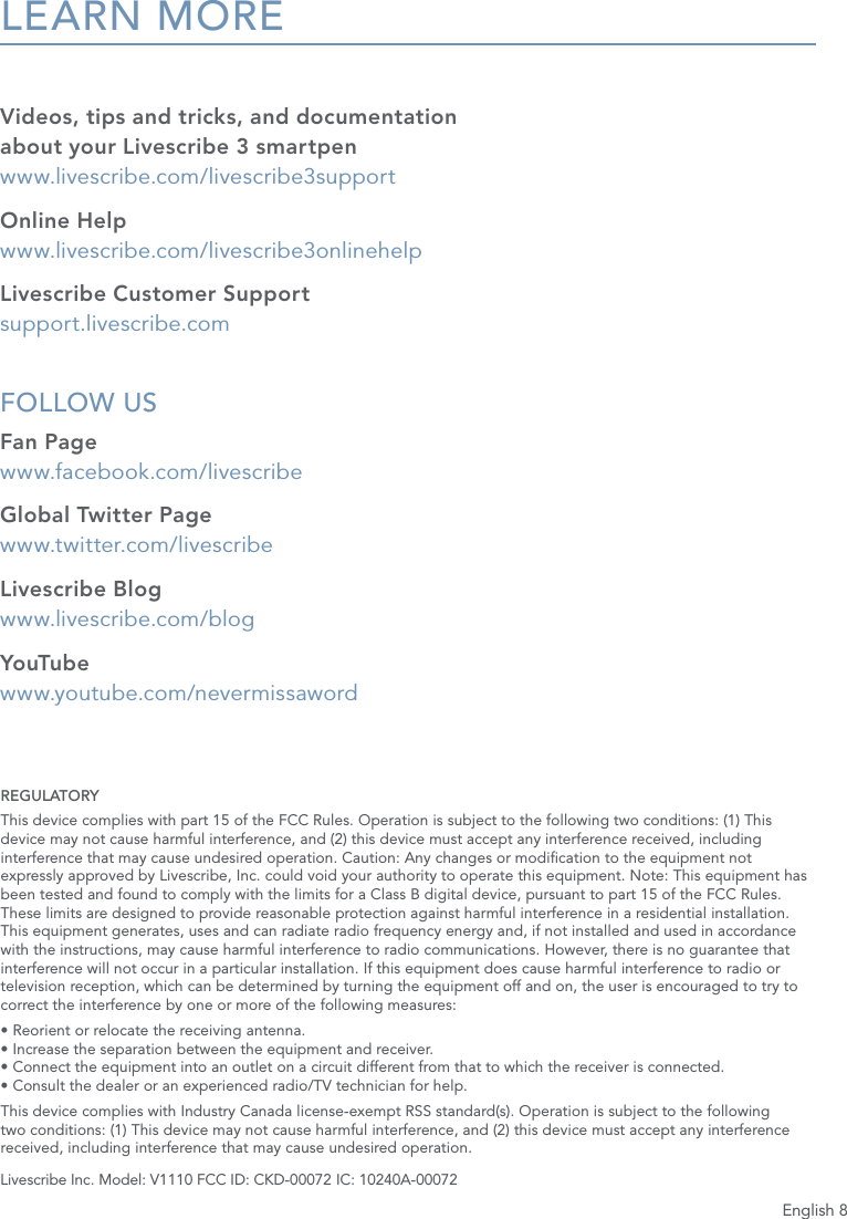 English 8LEARN MOREVideos, tips and tricks, and documentation  about your Livescribe 3 smartpen  www.livescribe.com/livescribe3supportOnline Help www.livescribe.com/livescribe3onlinehelpLivescribe Customer Support support.livescribe.comFOLLOW US Fan Page www.facebook.com/livescribeGlobal Twitter Page www.twitter.com/livescribeLivescribe Blog www.livescribe.com/blogYouTube  www.youtube.com/nevermissawordLivescribe Inc. Model: V1110 FCC ID: CKD-00072 IC: 10240A-00072REGULATORYThis device complies with part 15 of the FCC Rules. Operation is subject to the following two conditions: (1) This device may not cause harmful interference, and (2) this device must accept any interference received, including interference that may cause undesired operation. Caution: Any changes or modication to the equipment not expressly approved by Livescribe, Inc. could void your authority to operate this equipment. Note: This equipment has been tested and found to comply with the limits for a Class B digital device, pursuant to part 15 of the FCC Rules. These limits are designed to provide reasonable protection against harmful interference in a residential installation. This equipment generates, uses and can radiate radio frequency energy and, if not installed and used in accordance with the instructions, may cause harmful interference to radio communications. However, there is no guarantee that interference will not occur in a particular installation. If this equipment does cause harmful interference to radio or television reception, which can be determined by turning the equipment off and on, the user is encouraged to try to correct the interference by one or more of the following measures:&bull; Reorient or relocate the receiving antenna. &bull; Increase the separation between the equipment and receiver. &bull; Connect the equipment into an outlet on a circuit different from that to which the receiver is connected. &bull; Consult the dealer or an experienced radio/TV technician for help.This device complies with Industry Canada license-exempt RSS standard(s). Operation is subject to the following two conditions: (1) This device may not cause harmful interference, and (2) this device must accept any interference received, including interference that may cause undesired operation.