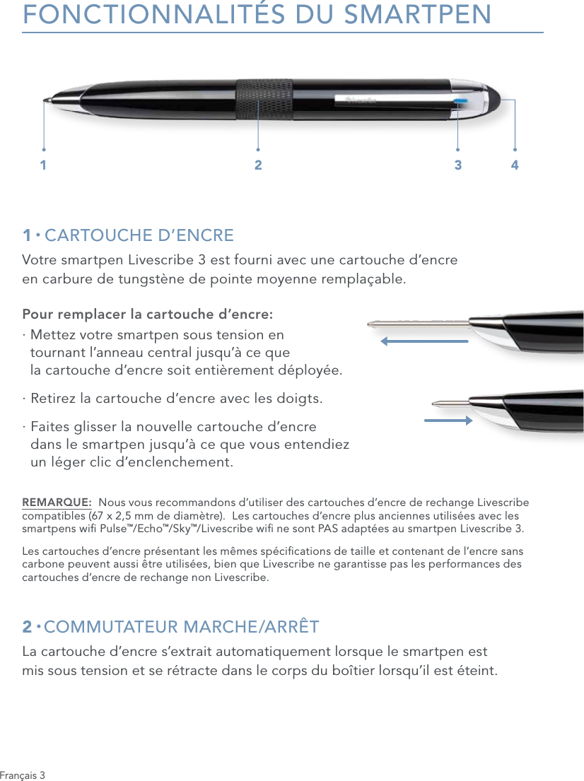 Fran&ccedil;ais 3FONCTIONNALIT&Eacute;S DU SMARTPEN1 &bull; CARTOUCHE D&rsquo;ENCREVotre smartpen Livescribe 3 est fourni avec une cartouche d&rsquo;encre  en carbure de tungst&egrave;ne de pointe moyenne rempla&ccedil;able.Pour remplacer la cartouche d&rsquo;encre:&middot;  Mettez votre smartpen sous tension en  tournant l&rsquo;anneau central jusqu&rsquo;&agrave; ce que  la cartouche d&rsquo;encre soit enti&egrave;rement d&eacute;ploy&eacute;e.&middot;  Retirez la cartouche d&rsquo;encre avec les doigts.&middot;  Faites glisser la nouvelle cartouche d&rsquo;encre  dans le smartpen jusqu&rsquo;&agrave; ce que vous entendiez  un l&eacute;ger clic d&rsquo;enclenchement.REMARQUE:  Nous vous recommandons d&rsquo;utiliser des cartouches d&rsquo;encre de rechange Livescribe compatibles (67 x 2,5 mm de diam&egrave;tre).  Les cartouches d&rsquo;encre plus anciennes utilis&eacute;es avec les smartpens wi Pulse&trade;/Echo&trade;/Sky&trade;/Livescribe wi ne sont PAS adapt&eacute;es au smartpen Livescribe 3. Les cartouches d&rsquo;encre pr&eacute;sentant les m&ecirc;mes sp&eacute;cications de taille et contenant de l&rsquo;encre sans carbone peuvent aussi &ecirc;tre utilis&eacute;es, bien que Livescribe ne garantisse pas les performances des cartouches d&rsquo;encre de rechange non Livescribe.2 &bull; COMMUTATEUR  MARCHE/ARR&Ecirc;TLa cartouche d&rsquo;encre s&rsquo;extrait automatiquement lorsque le smartpen est  mis sous tension et se r&eacute;tracte dans le corps du bo&icirc;tier lorsqu&rsquo;il est &eacute;teint.1 2 3 4