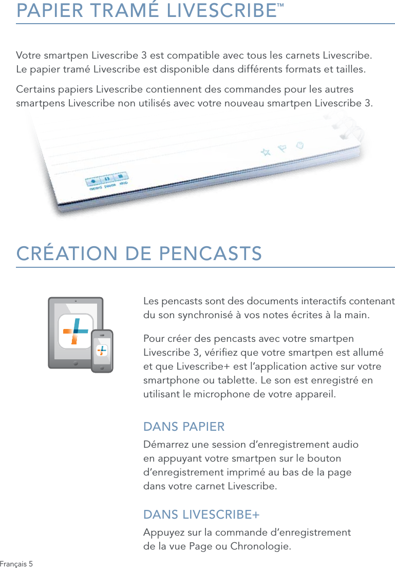 Fran&ccedil;ais 5PAPIER TRAM&Eacute; LIVESCRIBE&trade;Votre smartpen Livescribe 3 est compatible avec tous les carnets Livescribe.  Le papier tram&eacute; Livescribe est disponible dans diff&eacute;rents formats et tailles. Certains papiers Livescribe contiennent des commandes pour les autres smartpens Livescribe non utilis&eacute;s avec votre nouveau smartpen Livescribe 3.CR&Eacute;ATION DE PENCASTSLes pencasts sont des documents interactifs contenant  du son synchronis&eacute; &agrave; vos notes &eacute;crites &agrave; la main. Pour cr&eacute;er des pencasts avec votre smartpen Livescribe 3, v&eacute;riez que votre smartpen est allum&eacute; et que Livescribe+ est l&rsquo;application active sur votre smartphone ou tablette. Le son est enregistr&eacute; en utilisant le microphone de votre appareil.DANS PAPIERD&eacute;marrez une session d&rsquo;enregistrement audio en appuyant votre smartpen sur le bouton d&rsquo;enregistrement imprim&eacute; au bas de la page  dans votre carnet Livescribe.DANS LIVESCRIBE+ Appuyez sur la commande d&rsquo;enregistrement  de la vue Page ou Chronologie.