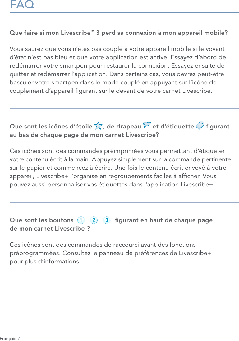 Fran&ccedil;ais 7FAQQue faire si mon Livescribe&trade; 3 perd sa connexion &agrave; mon appareil mobile?Vous saurez que vous n&rsquo;&ecirc;tes pas coupl&eacute; &agrave; votre appareil mobile si le voyant d&rsquo;&eacute;tat n&rsquo;est pas bleu et que votre application est active. Essayez d&rsquo;abord de red&eacute;marrer votre smartpen pour restaurer la connexion. Essayez ensuite de quitter et red&eacute;marrer l&rsquo;application. Dans certains cas, vous devrez peut-&ecirc;tre basculer votre smartpen dans le mode coupl&eacute; en appuyant sur l&rsquo;ic&ocirc;ne de couplement d&rsquo;appareil gurant sur le devant de votre carnet Livescribe.Que sont les ic&ocirc;nes d&rsquo;&eacute;toile      , de drapeau      et d&rsquo;&eacute;tiquette      gurant  au bas de chaque page de mon carnet Livescribe?Ces ic&ocirc;nes sont des commandes pr&eacute;imprim&eacute;es vous permettant d&rsquo;&eacute;tiqueter votre contenu &eacute;crit &agrave; la main. Appuyez simplement sur la commande pertinente sur le papier et commencez &agrave; &eacute;crire. Une fois le contenu &eacute;crit envoy&eacute; &agrave; votre appareil, Livescribe+ l&rsquo;organise en regroupements faciles &agrave; afcher. Vous  pouvez aussi personnaliser vos &eacute;tiquettes dans l&rsquo;application Livescribe+. Que sont les boutons                      gurant en haut de chaque page  de mon carnet Livescribe ?Ces ic&ocirc;nes sont des commandes de raccourci ayant des fonctions pr&eacute;programm&eacute;es. Consultez le panneau de pr&eacute;f&eacute;rences de Livescribe+  pour plus d&rsquo;informations.record pause stoprecord pause stoprecord pause stoprecord pause stoprecord pause stoprecord pause stop