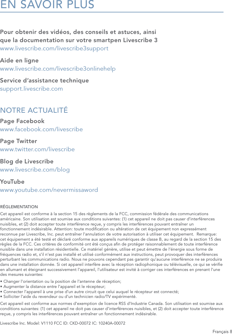 Fran&ccedil;ais 8EN SAVOIR PLUSPour obtenir des vid&eacute;os, des conseils et astuces, ainsi que la documentation sur votre smartpen Livescribe 3  www.livescribe.com/livescribe3supportAide en ligne www.livescribe.com/livescribe3onlinehelpService d&rsquo;assistance technique support.livescribe.comNOTRE ACTUALIT&Eacute; Page Facebook www.facebook.com/livescribePage Twitter www.twitter.com/livescribeBlog de Livescribe www.livescribe.com/blogYouTube  www.youtube.com/nevermissawordR&Eacute;GLEMENTATIONCet appareil est conforme &agrave; la section 15 des r&egrave;glements de la FCC, commission f&eacute;d&eacute;rale des communications am&eacute;ricaine. Son utilisation est soumise aux conditions suivantes: (1) cet appareil ne doit pas causer d&rsquo;interf&eacute;rences nuisibles, et (2) doit accepter toute interf&eacute;rence re&ccedil;ue, y compris les interf&eacute;rences pouvant entra&icirc;ner un fonctionnement ind&eacute;sirable. Attention: toute modication ou alt&eacute;ration de cet &eacute;quipement non express&eacute;ment reconnue par Livescribe, Inc. peut entra&icirc;ner l&rsquo;annulation de votre autorisation &agrave; utiliser cet &eacute;quipement.  Remarque: cet &eacute;quipement a &eacute;t&eacute; test&eacute; et d&eacute;clar&eacute; conforme aux appareils num&eacute;riques de classe B, au regard de la section 15 des r&egrave;gles de la FCC. Ces crit&egrave;res de conformit&eacute; ont &eacute;t&eacute; con&ccedil;us an de prot&eacute;ger raisonnablement de toute interf&eacute;rence nuisible dans une installation r&eacute;sidentielle. Ce mat&eacute;riel g&eacute;n&egrave;re, utilise et peut &eacute;mettre de l&rsquo;&eacute;nergie sous forme de fr&eacute;quences radio et, s&rsquo;il n&rsquo;est pas install&eacute; et utilis&eacute; conform&eacute;ment aux instructions, peut provoquer des interf&eacute;rences perturbant les communications radio. Nous ne pouvons cependant pas garantir qu&rsquo;aucune interf&eacute;rence ne se produira dans une installation donn&eacute;e. Si cet appareil interf&egrave;re avec la r&eacute;ception radiophonique ou t&eacute;l&eacute;visuelle, ce qui se v&eacute;rie en allumant et &eacute;teignant successivement l&rsquo;appareil, l&rsquo;utilisateur est invit&eacute; &agrave; corriger ces interf&eacute;rences en prenant l&rsquo;une des mesures suivantes:&bull; Changer l&rsquo;orientation ou la position de l&rsquo;antenne de r&eacute;ception; &bull; Augmenter la distance entre l&rsquo;appareil et le r&eacute;cepteur; &bull; Connecter l&rsquo;appareil &agrave; une prise d&rsquo;un autre circuit que celui auquel le r&eacute;cepteur est connect&eacute;; &bull; Solliciter l&rsquo;aide du revendeur ou d&rsquo;un technicien radio/TV exp&eacute;riment&eacute;.Cet appareil est conforme aux normes d&rsquo;exemption de licence RSS d&rsquo;Industrie Canada. Son utilisation est soumise aux conditions suivantes: (1) cet appareil ne doit pas causer d&rsquo;interf&eacute;rences nuisibles, et (2) doit accepter toute interf&eacute;rence re&ccedil;ue, y compris les interf&eacute;rences pouvant entra&icirc;ner un fonctionnement ind&eacute;sirable.Livescribe Inc. Model: V1110 FCC ID: CKD-00072 IC: 10240A-00072