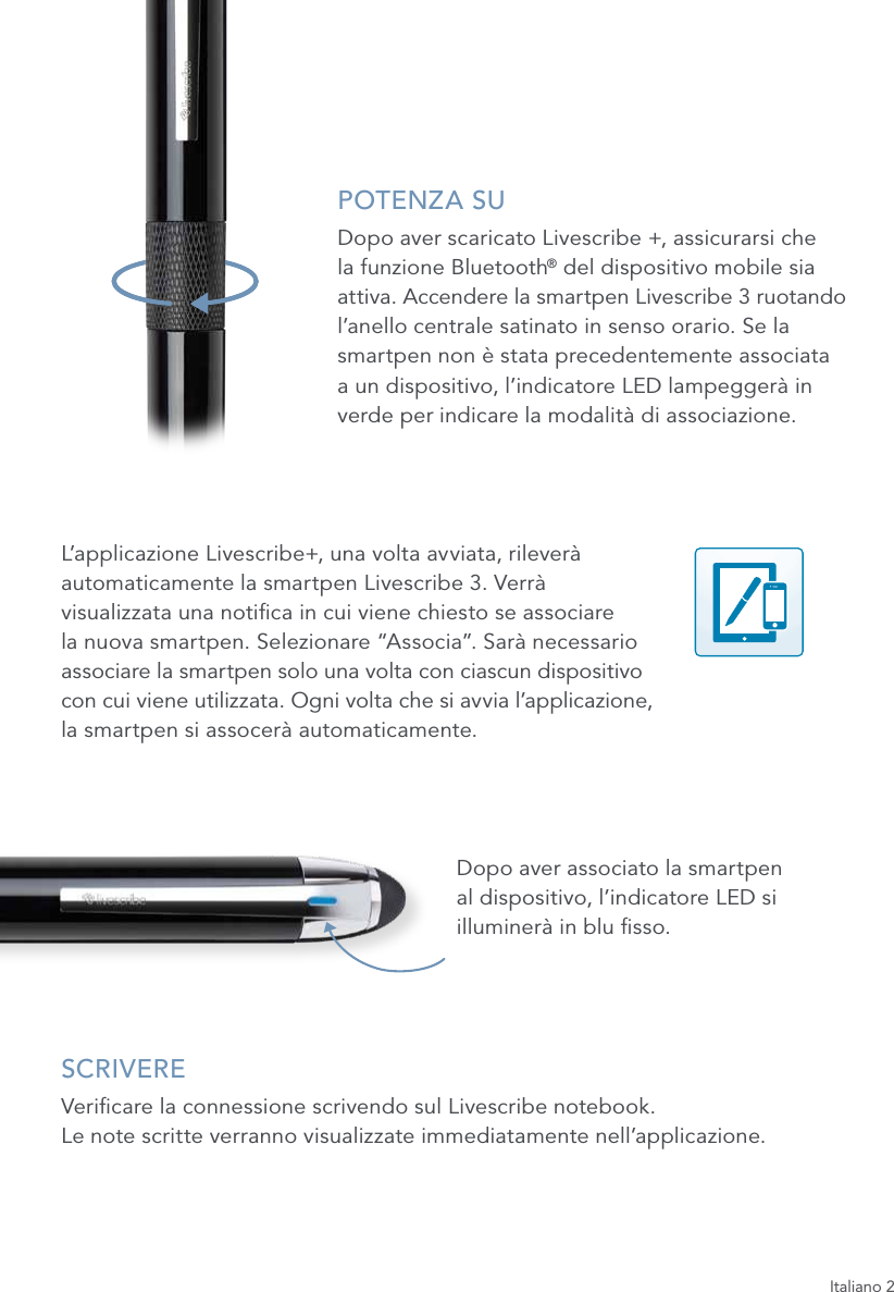 Italiano 2POTENZA SUDopo aver scaricato Livescribe +, assicurarsi che  la funzione Bluetooth&reg; del dispositivo mobile sia attiva. Accendere la smartpen Livescribe 3 ruotando l&rsquo;anello centrale satinato in senso orario. Se la smartpen non &egrave; stata precedentemente associata  a un dispositivo, l&rsquo;indicatore LED lampegger&agrave; in verde per indicare la modalit&agrave; di associazione.L&rsquo;applicazione Livescribe+, una volta avviata, rilever&agrave;  automaticamente la smartpen Livescribe 3. Verr&agrave;  visualizzata una notica in cui viene chiesto se associare  la nuova smartpen. Selezionare &ldquo;Associa&rdquo;. Sar&agrave; necessario  associare la smartpen solo una volta con ciascun dispositivo  con cui viene utilizzata. Ogni volta che si avvia l&rsquo;applicazione,  la smartpen si assocer&agrave; automaticamente.Dopo aver associato la smartpen  al dispositivo, l&rsquo;indicatore LED si illuminer&agrave; in blu sso.SCRIVEREVericare la connessione scrivendo sul Livescribe notebook.  Le note scritte verranno visualizzate immediatamente nell&rsquo;applicazione.