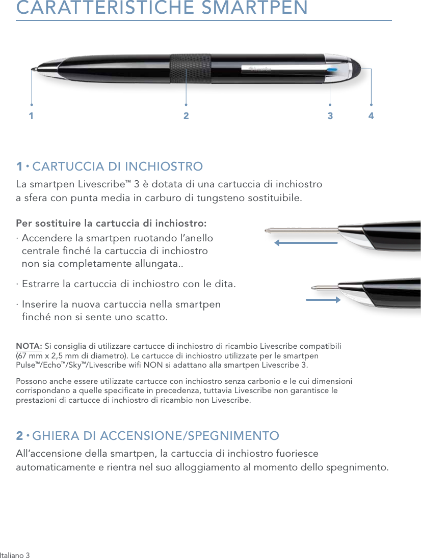 Italiano 3CARATTERISTICHE SMARTPEN1 &bull; CARTUCCIA DI INCHIOSTROLa smartpen Livescribe&trade; 3 &egrave; dotata di una cartuccia di inchiostro  a sfera con punta media in carburo di tungsteno sostituibile.Per sostituire la cartuccia di inchiostro:&middot;  Accendere la smartpen ruotando l&rsquo;anello  centrale nch&eacute; la cartuccia di inchiostro  non sia completamente allungata..&middot;  Estrarre la cartuccia di inchiostro con le dita.&middot;  Inserire la nuova cartuccia nella smartpen  finch&eacute; non si sente uno scatto.NOTA: Si consiglia di utilizzare cartucce di inchiostro di ricambio Livescribe compatibili  (67 mm x 2,5 mm di diametro). Le cartucce di inchiostro utilizzate per le smartpen  Pulse&trade;/Echo&trade;/Sky&trade;/Livescribe wi NON si adattano alla smartpen Livescribe 3.Possono anche essere utilizzate cartucce con inchiostro senza carbonio e le cui dimensioni corrispondano a quelle specicate in precedenza, tuttavia Livescribe non garantisce le  prestazioni di cartucce di inchiostro di ricambio non Livescribe.2 &bull; GHIERA DI ACCENSIONE/SPEGNIMENTOAll&rsquo;accensione della smartpen, la cartuccia di inchiostro fuoriesce automaticamente e rientra nel suo alloggiamento al momento dello spegnimento.1 2 3 4
