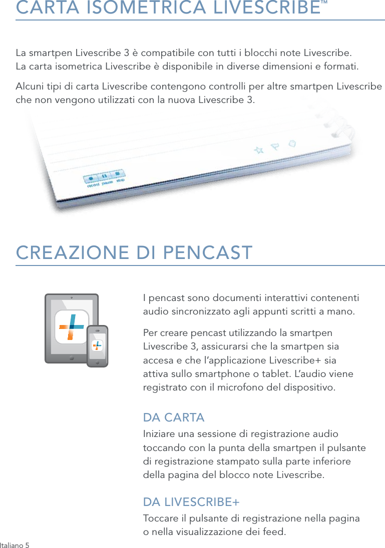 Italiano 5CARTA ISOMETRICA LIVESCRIBE&trade;La smartpen Livescribe 3 &egrave; compatibile con tutti i blocchi note Livescribe.  La carta isometrica Livescribe &egrave; disponibile in diverse dimensioni e formati. Alcuni tipi di carta Livescribe contengono controlli per altre smartpen Livescribe che non vengono utilizzati con la nuova Livescribe 3.CREAZIONE DI PENCASTI pencast sono documenti interattivi contenenti  audio sincronizzato agli appunti scritti a mano. Per creare pencast utilizzando la smartpen  Livescribe 3, assicurarsi che la smartpen sia  accesa e che l&rsquo;applicazione Livescribe+ sia  attiva sullo smartphone o tablet. L&rsquo;audio viene registrato con il microfono del dispositivo.DA CARTAIniziare una sessione di registrazione audio  toccando con la punta della smartpen il   pulsante  di registrazione stampato sulla parte inferiore  della pagina del blocco note Livescribe.DA LIVESCRIBE+ Toccare il pulsante di registrazione nella pagina  o nella visualizzazione dei feed.