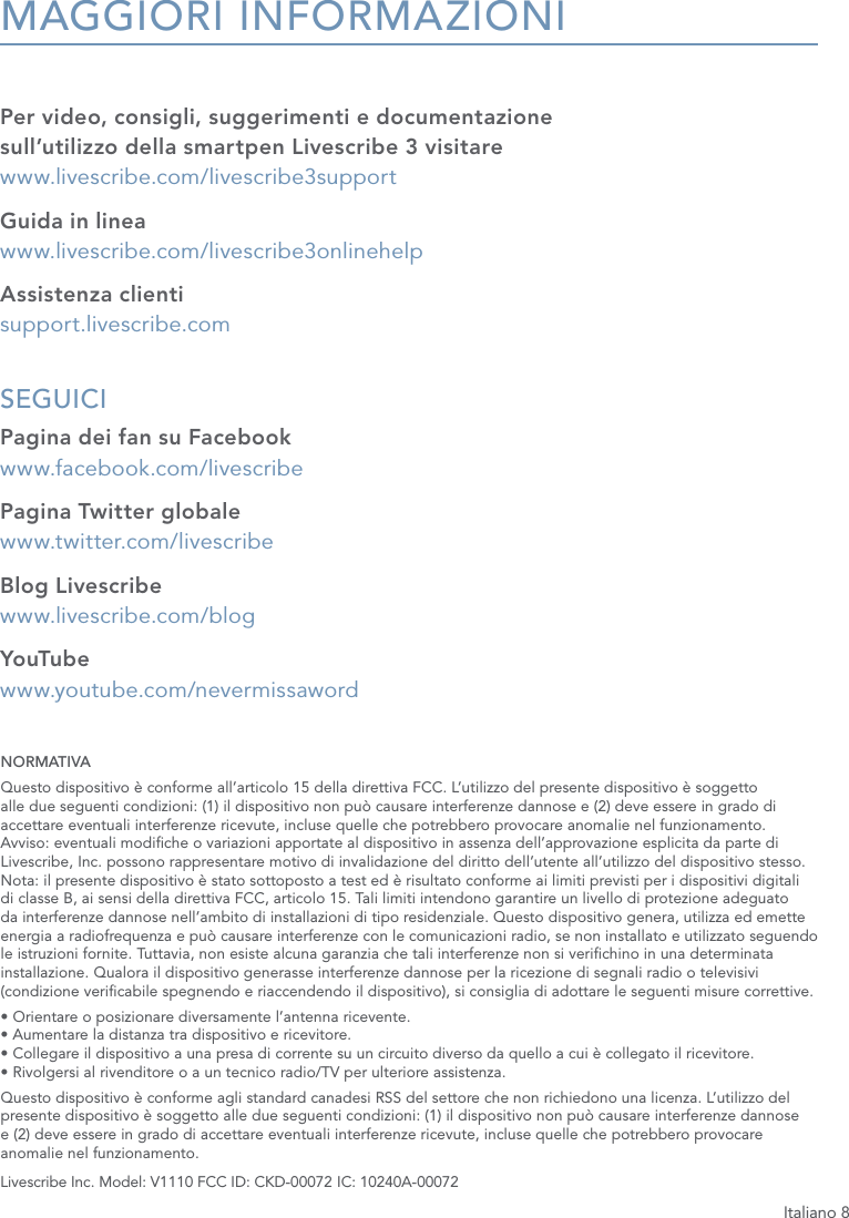 Italiano 8MAGGIORI INFORMAZIONIPer video, consigli, suggerimenti e documentazione sull&rsquo;utilizzo della smartpen Livescribe 3 visitare   www.livescribe.com/livescribe3supportGuida in linea www.livescribe.com/livescribe3onlinehelpAssistenza clienti support.livescribe.comSEGUICI Pagina dei fan su Facebook www.facebook.com/livescribePagina Twitter globale www.twitter.com/livescribeBlog Livescribe www.livescribe.com/blogYouTube www.youtube.com/nevermissawordNORMATIVAQuesto dispositivo &egrave; conforme all&rsquo;articolo 15 della direttiva FCC. L&rsquo;utilizzo del presente dispositivo &egrave; soggetto alle due seguenti condizioni: (1) il dispositivo non pu&ograve; causare interferenze dannose e (2) deve essere in grado di accettare eventuali interferenze ricevute, incluse quelle che potrebbero provocare anomalie nel funzionamento. Avviso: eventuali modiche o variazioni apportate al dispositivo in assenza dell&rsquo;approvazione esplicita da parte di Livescribe, Inc. possono rappresentare motivo di invalidazione del diritto dell&rsquo;utente all&rsquo;utilizzo del dispositivo stesso. Nota: il presente dispositivo &egrave; stato sottoposto a test ed &egrave; risultato conforme ai limiti previsti per i dispositivi digitali di classe B, ai sensi della direttiva FCC, articolo 15. Tali limiti intendono garantire un livello di protezione adeguato da interferenze dannose nell&rsquo;ambito di installazioni di tipo residenziale. Questo dispositivo genera, utilizza ed emette energia a radiofrequenza e pu&ograve; causare interferenze con le comunicazioni radio, se non installato e utilizzato seguendo le istruzioni fornite. Tuttavia, non esiste alcuna garanzia che tali interferenze non si verichino in una determinata installazione. Qualora il dispositivo generasse interferenze dannose per la ricezione di segnali radio o televisivi (condizione vericabile spegnendo e riaccendendo il dispositivo), si consiglia di adottare le seguenti misure correttive.&bull; Orientare o posizionare diversamente l&rsquo;antenna ricevente. &bull; Aumentare la distanza tra dispositivo e ricevitore. &bull; Collegare il dispositivo a una presa di corrente su un circuito diverso da quello a cui &egrave; collegato il ricevitore. &bull; Rivolgersi al rivenditore o a un tecnico radio/TV per ulteriore assistenza.Questo dispositivo &egrave; conforme agli standard canadesi RSS del settore che non richiedono una licenza. L&rsquo;utilizzo del presente dispositivo &egrave; soggetto alle due seguenti condizioni: (1) il dispositivo non pu&ograve; causare interferenze dannose  e (2) deve essere in grado di accettare eventuali interferenze ricevute, incluse quelle che potrebbero provocare anomalie nel funzionamento.Livescribe Inc. Model: V1110 FCC ID: CKD-00072 IC: 10240A-00072