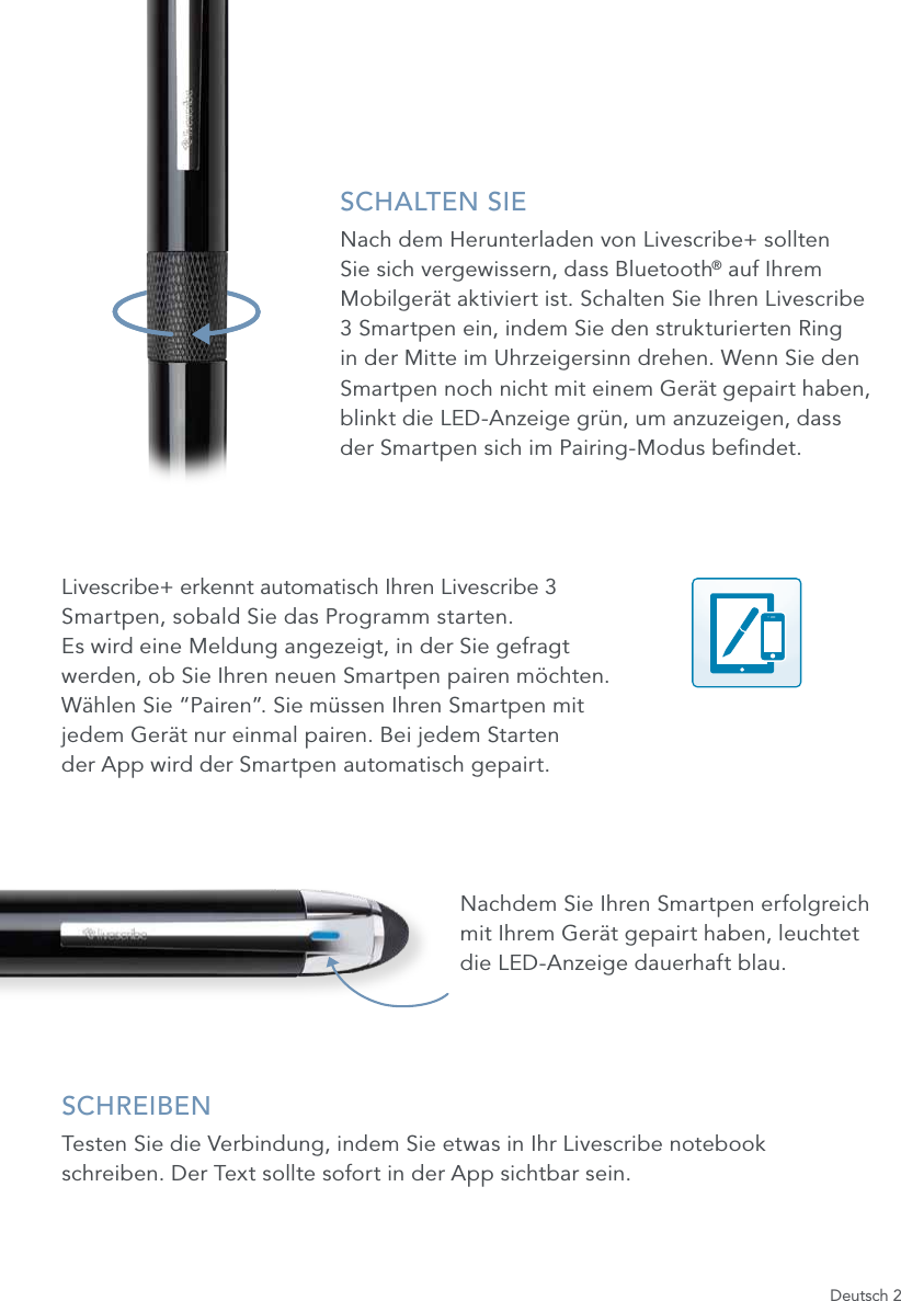 Deutsch 2SCHALTEN SIENach dem Herunterladen von Livescribe+ sollten Sie sich vergewissern, dass Bluetooth&reg; auf Ihrem Mobilger&auml;t aktiviert ist. Schalten Sie Ihren Livescribe 3 Smartpen ein, indem Sie den strukturierten Ring in der Mitte im Uhrzeigersinn drehen. Wenn Sie den Smartpen noch nicht mit einem Ger&auml;t gepairt haben, blinkt die LED-Anzeige gr&uuml;n, um anzuzeigen, dass der Smartpen sich im Pairing-Modus bendet.Livescribe+ erkennt automatisch Ihren Livescribe 3  Smartpen, sobald Sie das Programm starten.  Es wird eine Meldung angezeigt, in der Sie gefragt  werden, ob Sie Ihren neuen Smartpen pairen m&ouml;chten.  W&auml;hlen Sie &ldquo;Pairen&rdquo;. Sie m&uuml;ssen Ihren Smartpen mit  jedem Ger&auml;t nur einmal pairen. Bei jedem Starten  der App wird der Smartpen automatisch gepairt.Nachdem Sie Ihren Smartpen erfolgreich mit Ihrem Ger&auml;t gepairt haben, leuchtet die LED-Anzeige dauerhaft blau.SCHREIBENTesten Sie die Verbindung, indem Sie etwas in Ihr Livescribe notebook schreiben. Der Text sollte sofort in der App sichtbar sein.