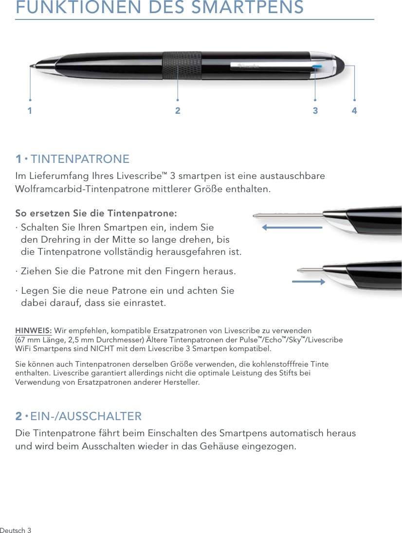 Deutsch 3FUNKTIONEN DES SMARTPENS1 &bull; TINTENPATRONEIm Lieferumfang Ihres Livescribe&trade; 3 smartpen ist eine austauschbare Wolframcarbid-Tintenpatrone mittlerer Gr&ouml;&szlig;e enthalten.So ersetzen Sie die Tintenpatrone:&middot;  Schalten Sie Ihren Smartpen ein, indem Sie  den Drehring in der Mitte so lange drehen, bis  die Tintenpatrone vollst&auml;ndig herausgefahren ist.&middot;  Ziehen Sie die Patrone mit den Fingern heraus.&middot;  Legen Sie die neue Patrone ein und achten Sie  dabei darauf, dass sie einrastet.HINWEIS: Wir empfehlen, kompatible Ersatzpatronen von Livescribe zu verwenden  (67 mm L&auml;nge, 2,5 mm Durchmesser) &Auml;ltere Tintenpatronen der Pulse&trade;/Echo&trade;/Sky&trade;/Livescribe  WiFi Smartpens sind NICHT mit dem Livescribe 3 Smartpen kompatibel.Sie k&ouml;nnen auch Tintenpatronen derselben Gr&ouml;&szlig;e verwenden, die kohlenstofffreie Tinte  enthalten. Livescribe garantiert allerdings nicht die optimale Leistung des Stifts bei  Verwendung von Ersatzpatronen anderer Hersteller.2 &bull; EIN-/AUSSCHALTERDie Tintenpatrone f&auml;hrt beim Einschalten des Smartpens automatisch heraus  und wird beim Ausschalten wieder in das Geh&auml;use eingezogen.1 2 3 4