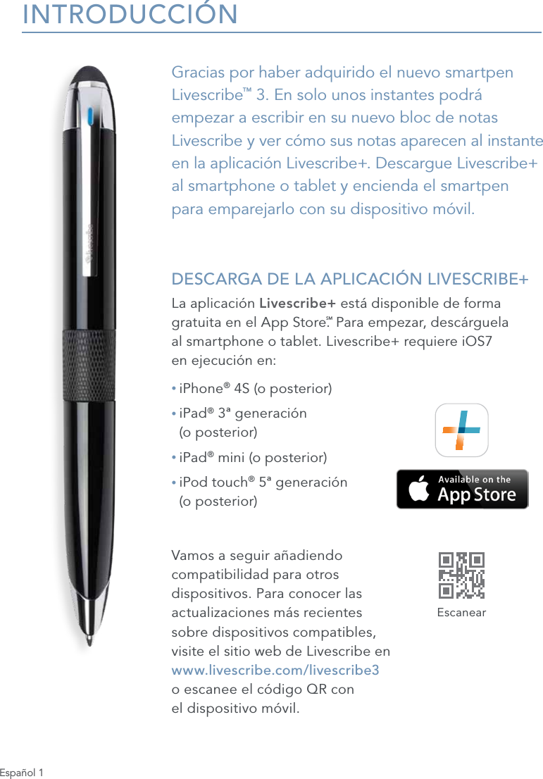 Espa&ntilde;ol 1INTRODUCCI&Oacute;NGracias por haber adquirido el nuevo smartpen Livescribe&trade; 3. En solo unos instantes podr&aacute; empezar a escribir en su nuevo bloc de notas Livescribe y ver c&oacute;mo sus notas aparecen al instante en la aplicaci&oacute;n Livescribe+. Descargue Livescribe+ al smartphone o tablet y encienda el smartpen  para emparejarlo con su dispositivo m&oacute;vil. DESCARGA DE LA APLICACI&Oacute;N LIVESCRIBE+La aplicaci&oacute;n Livescribe+ est&aacute; disponible de forma gratuita en el App Store.SM Para empezar, desc&aacute;rguela  al smartphone o tablet. Livescribe+ requiere iOS7  en ejecuci&oacute;n en:&bull; iPhone&reg; 4S (o posterior)&bull;  iPad&reg; 3&ordf; generaci&oacute;n  (o posterior)&bull; iPad&reg; mini (o posterior)&bull;  iPod touch&reg; 5&ordf; generaci&oacute;n  (o posterior)Vamos a seguir a&ntilde;adiendo  compatibilidad para otros  dispositivos. Para conocer las  actualizaciones m&aacute;s recientes  sobre dispositivos compatibles,  visite el sitio web de Livescribe en  www.livescribe.com/livescribe3  o escanee el c&oacute;digo QR con  el dispositivo m&oacute;vil.Escanear