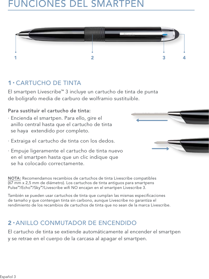 Espa&ntilde;ol 3FUNCIONES DEL SMARTPEN1 &bull; CARTUCHO DE TINTAEl smartpen Livescribe&trade; 3 incluye un cartucho de tinta de punta  de bol&iacute;grafo media de carburo de wolframio sustituible.Para sustituir el cartucho de tinta:&middot;  Encienda el smartpen. Para ello, gire el  anillo central hasta que el cartucho de tinta  se haya  extendido por completo.&middot;  Extraiga el cartucho de tinta con los dedos.&middot;  Empuje ligeramente el cartucho de tinta nuevo  en el smartpen hasta que un clic indique que  se ha colocado correctamente.NOTA: Recomendamos recambios de cartuchos de tinta Livescribe compatibles  (67 mm x 2,5 mm de di&aacute;metro). Los cartuchos de tinta antiguos para smartpens  Pulse&trade;/Echo&trade;/Sky&trade;/Livescribe wi NO encajan en el smartpen Livescribe 3.Tambi&eacute;n se pueden usar cartuchos de tinta que cumplan las mismas especicaciones  de tama&ntilde;o y que contengan tinta sin carbono, aunque Livescribe no garantiza el  rendimiento de los recambios de cartuchos de tinta que no sean de la marca Livescribe.2 &bull; ANILLO CONMUTADOR DE ENCENDIDOEl cartucho de tinta se extiende autom&aacute;ticamente al encender el smartpen  y se retrae en el cuerpo de la carcasa al apagar el smartpen.1 2 3 4