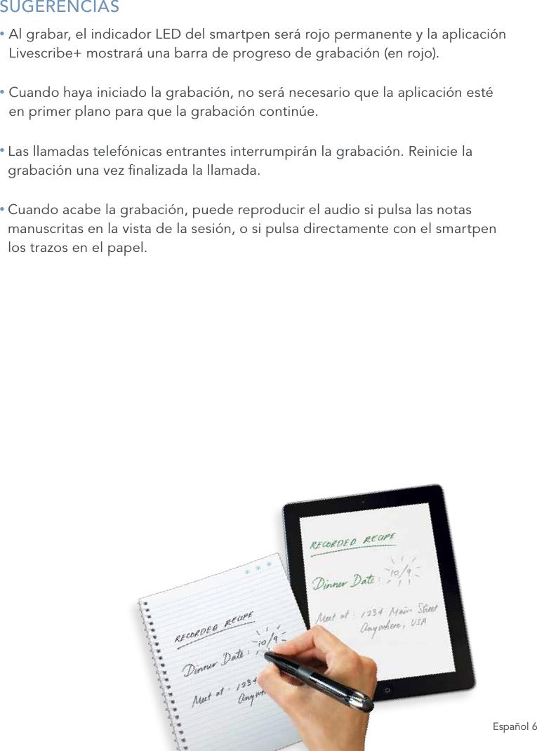 Espa&ntilde;ol 6SUGERENCIAS&bull;  Al grabar, el indicador LED del smartpen ser&aacute; rojo permanente y la aplicaci&oacute;n Livescribe+ mostrar&aacute; una barra de progreso de grabaci&oacute;n (en rojo).&bull;  Cuando haya iniciado la grabaci&oacute;n, no ser&aacute; necesario que la aplicaci&oacute;n est&eacute; en primer plano para que la grabaci&oacute;n contin&uacute;e.&bull;  Las llamadas telef&oacute;nicas entrantes interrumpir&aacute;n la grabaci&oacute;n. Reinicie la grabaci&oacute;n una vez nalizada la llamada.&bull;  Cuando acabe la grabaci&oacute;n, puede reproducir el audio si pulsa las notas manuscritas en la vista de la sesi&oacute;n, o si pulsa directamente con el smartpen  los trazos en el papel.