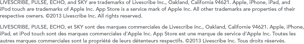 LIVESCRIBE, PULSE, ECHO, and SKY are trademarks of Livescribe Inc., Oakland, California 94621. Apple, iPhone, iPad, and iPod touch are trademarks of Apple Inc. App Store is a service mark of Apple Inc. All other trademarks are properties of their respective owners. &copy;2013 Livescribe Inc. All rights reserved.LIVESCRIBE, PULSE, ECHO, et SKY sont des marques commerciales de Livescribe Inc., Oakland, Californie 94621. Apple, iPhone, iPad, et iPod touch sont des marques commerciales d&rsquo;Apple Inc. App Store est une marque de service d&rsquo;Apple Inc. Toutes les autres marques commerciales sont la propri&eacute;t&eacute; de leurs d&eacute;tenteurs respectifs. &copy;2013 Livescribe Inc. Tous droits r&eacute;serv&eacute;s.