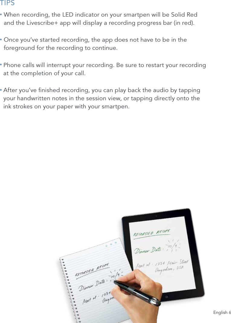 English 6TIPS&bull;  When recording, the LED indicator on your smartpen will be Solid Red  and the Livescribe+ app will display a recording progress bar (in red).&bull;  Once you&rsquo;ve started recording, the app does not have to be in the foreground for the recording to continue.&bull;  Phone calls will interrupt your recording. Be sure to restart your recording  at the completion of your call.&bull;  After you&rsquo;ve nished recording, you can play back the audio by tapping  your handwritten notes in the session view, or tapping directly onto the  ink strokes on your paper with your smartpen. 