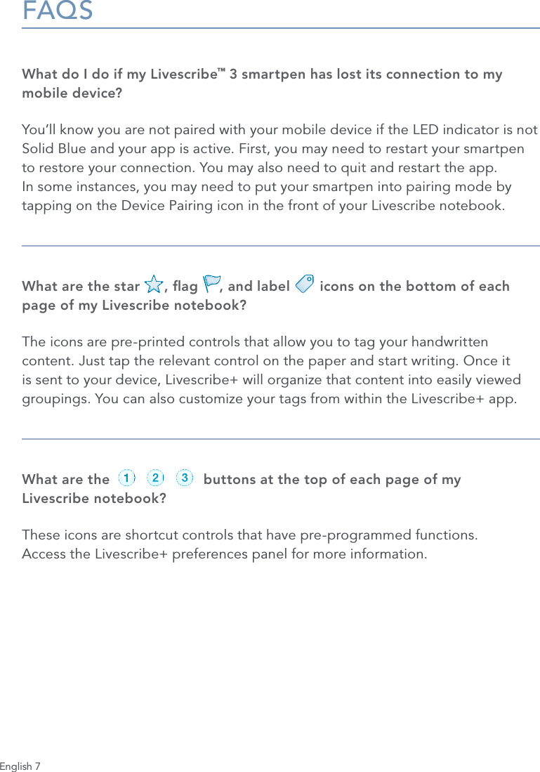 English 7FAQSWhat do I do if my Livescribe&trade; 3 smartpen has lost its connection to my mobile device?You&rsquo;ll know you are not paired with your mobile device if the LED indicator is not Solid Blue and your app is active. First, you may need to restart your smartpen to restore your connection. You may also need to quit and restart the app. In some instances, you may need to put your smartpen into pairing mode by tapping on the Device Pairing icon in the front of your Livescribe notebook.What are the star      , ag     , and label       icons on the bottom of each page of my Livescribe notebook?The icons are pre-printed controls that allow you to tag your handwritten content. Just tap the relevant control on the paper and start writing. Once it is sent to your device, Livescribe+ will organize that content into easily viewed groupings. You can also customize your tags from within the Livescribe+ app.What are the                      buttons at the top of each page of my  Livescribe notebook?These icons are shortcut controls that have pre-programmed functions.  Access the Livescribe+ preferences panel for more information.record pause stoprecord pause stoprecord pause stoprecord pause stoprecord pause stoprecord pause stop