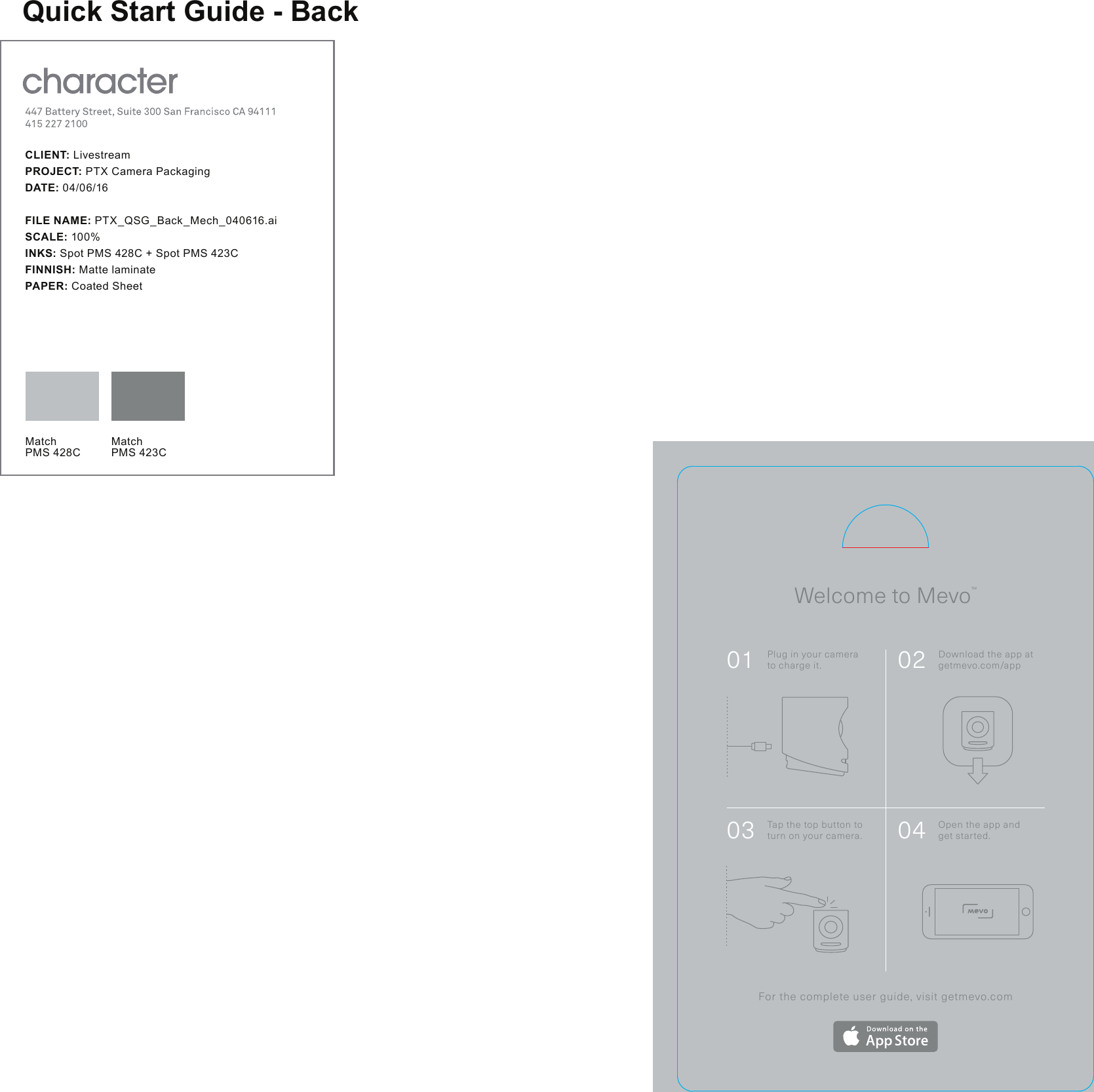 Welcome to Mevo&trade;For the complete user guide, visit getmevo.com01 Plug in your camera to charge it. 02 Download the app at getmevo.com/app03 Tap the top button to turn on your camera. 04 Open the app and get started.C L I EN T: LivestreamPROJECT: PTX Camera PackagingDATE: 04/06/16FILE NAME: PTX_QSG_Back_Mech_040616.aiSCALE: 100%INKS: Spot PMS 428C + Spot PMS 423CFINNISH: Matte laminatePAPER: Coated SheetMatchPMS 428CMatchPMS 423CQuick Start Guide - Back