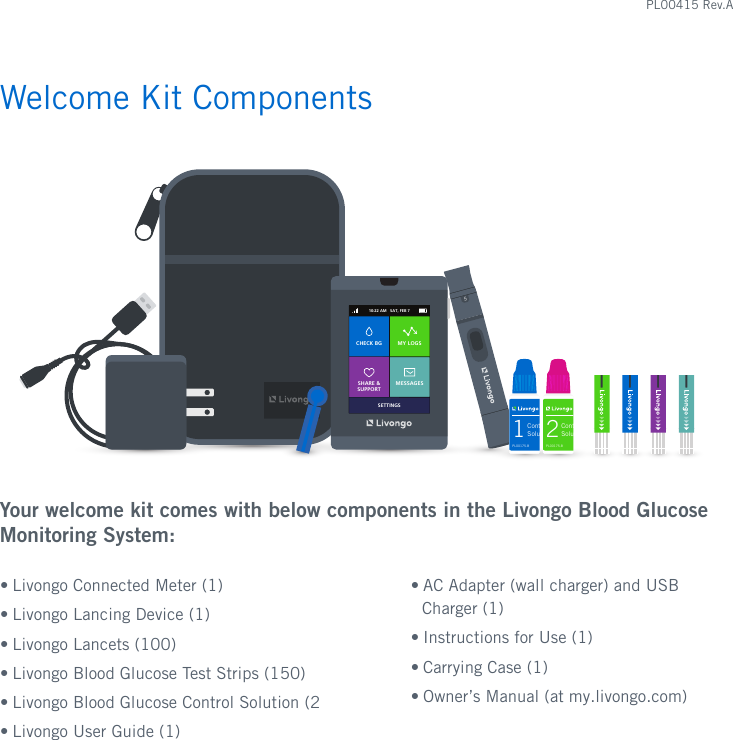 Welcome Kit ComponentsYour welcome kit comes with below components in the Livongo Blood Glucose Monitoring System:• Livongo Connected Meter (1)• Livongo Lancing Device (1)• Livongo Lancets (100)• Livongo Blood Glucose Test Strips (150)• Livongo Blood Glucose Control Solution (2• Livongo User Guide (1)• AC Adapter (wall charger) and USB Charger (1)• Instructions for Use (1)• Carrying Case (1)• Owner’s Manual (at my.livongo.com)510:22 AM   SAT, FEB 7SETTINGSCHECK BG MY LOGSSHARE &amp; SUPPORTMESSAGES2Control Solution2mLPL00175.BREF  OFG001551-800-945-4355 24/7 member support For in vitro diagnostic use only. Store at 41-86°F and 10-90% relative humidity.Lot:Exp:1Control Solution2mLPL00175.BREF  OFG001551-800-945-4355 24/7 member support For in vitro diagnostic use only. Store at 41-86°F and 10-90% relative humidity.Lot:Exp:PL00415 Rev.A