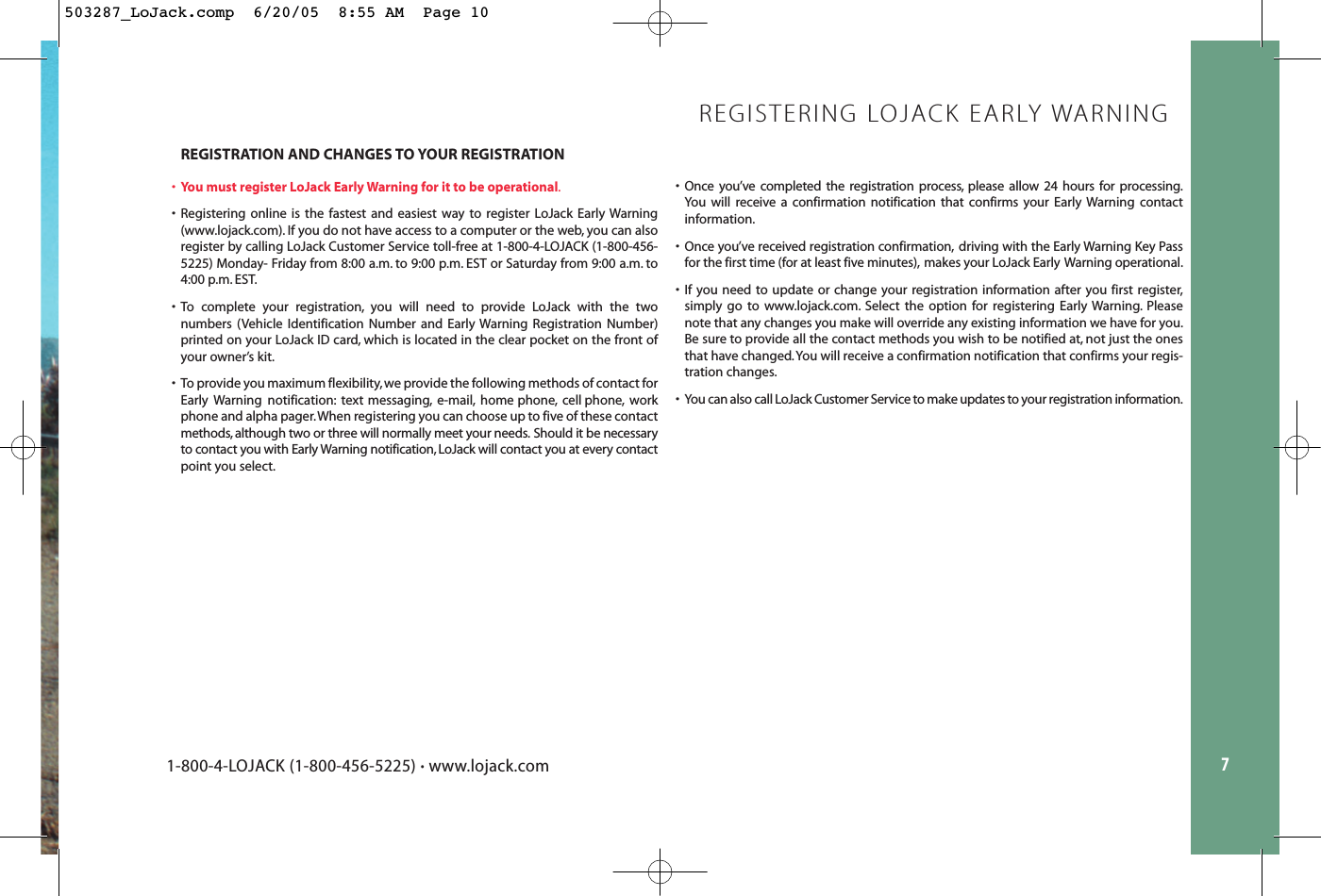 7REGISTRATION AND CHANGES TO YOUR REGISTRATION•You must register LoJack Early Warning for it to be operational.• Registering online is the fastest and easiest way to register LoJack Early Warning(www.lojack.com). If you do not have access to a computer or the web, you can alsoregister by calling LoJack Customer Service toll-free at 1-800-4-LOJACK (1-800-456-5225) Monday- Friday from 8:00 a.m. to 9:00 p.m. EST or Saturday from 9:00 a.m. to4:00 p.m. EST.• To complete your registration, you will need to provide LoJack with the two numbers (Vehicle Identification Number and Early Warning Registration Number)printed on your LoJack ID card, which is located in the clear pocket on the front ofyour owner’s kit.• To provide you maximum flexibility, we provide the following methods of contact forEarly Warning notification: text messaging, e-mail, home phone, cell phone, workphone and alpha pager.When registering you can choose up to five of these contactmethods, although two or three will normally meet your needs. Should it be necessaryto contact you with Early Warning notification, LoJack will contact you at every contactpoint you select.REGISTERING LOJACK EARLY WARNING• Once you’ve completed the registration process, please allow 24 hours for processing.You will receive a confirmation notification that confirms your Early Warning contactinformation.• Once you’ve received registration confirmation, driving with the Early Warning Key Passfor the first time (for at least five minutes), makes your LoJack Early Warning operational.• If you need to update or change your registration information after you first register,simply go to www.lojack.com. Select the option for registering Early Warning. Pleasenote that any changes you make will override any existing information we have for you.Be sure to provide all the contact methods you wish to be notified at, not just the onesthat have changed.You will receive a confirmation notification that confirms your regis-tration changes.• You can also call LoJack Customer Service to make updates to your registration information.1-800-4-LOJACK (1-800-456-5225) •www.lojack.com503287_LoJack.comp  6/20/05  8:55 AM  Page 10