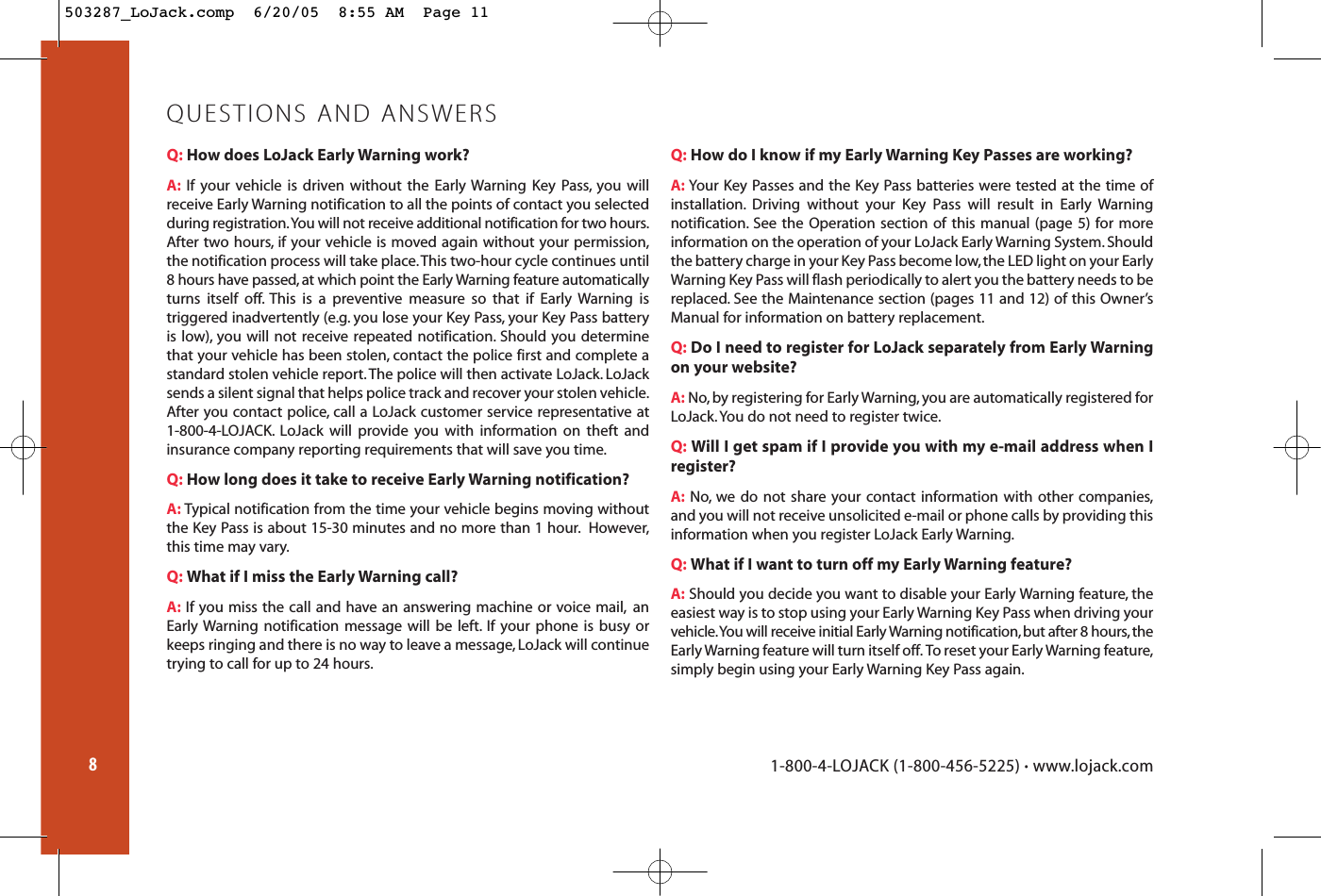 Q: How does LoJack Early Warning work?A: If your vehicle is driven without the Early Warning Key Pass, you willreceive Early Warning notification to all the points of contact you selectedduring registration.You will not receive additional notification for two hours.After two hours, if your vehicle is moved again without your permission,the notification process will take place.This two-hour cycle continues until8 hours have passed, at which point the Early Warning feature automaticallyturns itself off. This is a preventive measure so that if Early Warning is triggered inadvertently (e.g. you lose your Key Pass, your Key Pass batteryis low), you will not receive repeated notification. Should you determinethat your vehicle has been stolen, contact the police first and complete astandard stolen vehicle report.The police will then activate LoJack. LoJacksends a silent signal that helps police track and recover your stolen vehicle.After you contact police, call a LoJack customer service representative at 1-800-4-LOJACK. LoJack will provide you with information on theft andinsurance company reporting requirements that will save you time.Q: How long does it take to receive Early Warning notification?A: Typical notification from the time your vehicle begins moving withoutthe Key Pass is about 15-30 minutes and no more than 1 hour. However,this time may vary.Q: What if I miss the Early Warning call?A: If you miss the call and have an answering machine or voice mail, anEarly Warning notification message will be left. If your phone is busy orkeeps ringing and there is no way to leave a message, LoJack will continuetrying to call for up to 24 hours.Q: How do I know if my Early Warning Key Passes are working?A: Your Key Passes and the Key Pass batteries were tested at the time ofinstallation. Driving without your Key Pass will result in Early Warning notification. See the Operation section of this manual (page 5) for more information on the operation of your LoJack Early Warning System. Shouldthe battery charge in your Key Pass become low, the LED light on your EarlyWarning Key Pass will flash periodically to alert you the battery needs to bereplaced. See the Maintenance section (pages 11 and 12) of this Owner’sManual for information on battery replacement.Q: Do I need to register for LoJack separately from Early Warningon your website?A: No,by registering for Early Warning,you are automatically registered forLoJack.You do not need to register twice.Q: Will I get spam if I provide you with my e-mail address when Iregister?A: No, we do not share your contact information with other companies,and you will not receive unsolicited e-mail or phone calls by providing thisinformation when you register LoJack Early Warning.Q: What if I want to turn off my Early Warning feature?A: Should you decide you want to disable your Early Warning feature, theeasiest way is to stop using your Early Warning Key Pass when driving yourvehicle.You will receive initial Early Warning notification,but after 8 hours,theEarly Warning feature will turn itself off. To reset your Early Warning feature,simply begin using your Early Warning Key Pass again.QUESTIONS AND ANSWERS81-800-4-LOJACK (1-800-456-5225) •www.lojack.com503287_LoJack.comp  6/20/05  8:55 AM  Page 11