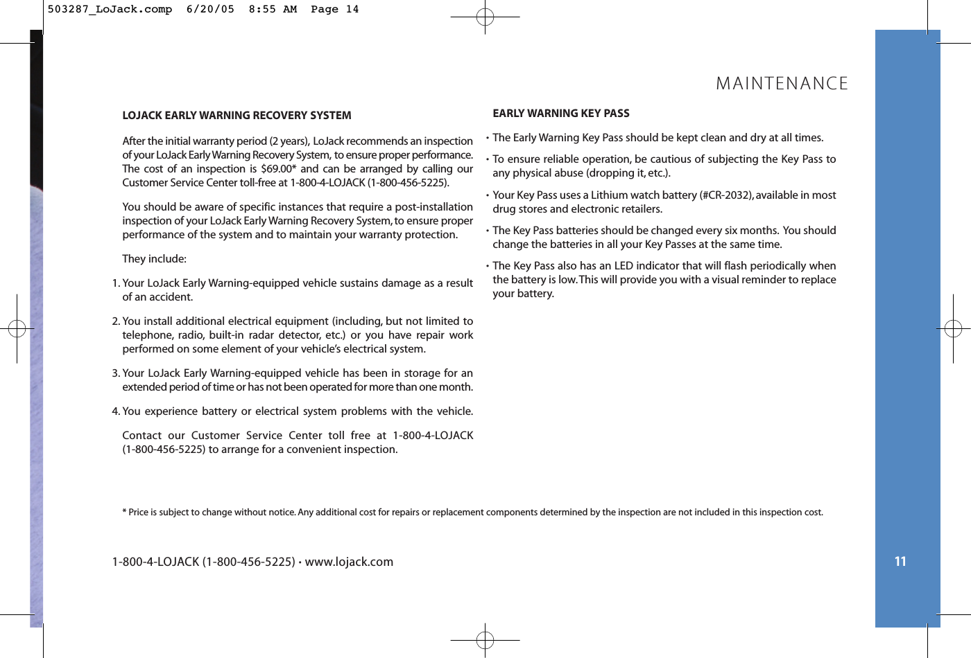 11LOJACK EARLY WARNING RECOVERY SYSTEMAfter the initial warranty period (2 years), LoJack recommends an inspectionof your LoJack Early Warning Recovery System, to ensure proper performance.The cost of an inspection is $69.00* and can be arranged by calling ourCustomer Service Center toll-free at 1-800-4-LOJACK (1-800-456-5225).You should be aware of specific instances that require a post-installationinspection of your LoJack Early Warning Recovery System, to ensure properperformance of the system and to maintain your warranty protection.They include:1. Your LoJack Early Warning-equipped vehicle sustains damage as a resultof an accident.2. You install additional electrical equipment (including, but not limited totelephone, radio, built-in radar detector, etc.) or you have repair work performed on some element of your vehicle’s electrical system.3. Your LoJack Early Warning-equipped vehicle has been in storage for anextended period of time or has not been operated for more than one month.4. You experience battery or electrical system problems with the vehicle.Contact our Customer Service Center toll free at 1-800-4-LOJACK (1-800-456-5225) to arrange for a convenient inspection.EARLY WARNING KEY PASS•The Early Warning Key Pass should be kept clean and dry at all times.•To ensure reliable operation, be cautious of subjecting the Key Pass toany physical abuse (dropping it, etc.).•Your Key Pass uses a Lithium watch battery (#CR-2032), available in mostdrug stores and electronic retailers.•The Key Pass batteries should be changed every six months. You shouldchange the batteries in all your Key Passes at the same time.•The Key Pass also has an LED indicator that will flash periodically when the battery is low.This will provide you with a visual reminder to replaceyour battery.* Price is subject to change without notice. Any additional cost for repairs or replacement components determined by the inspection are not included in this inspection cost.MAINTENANCE1-800-4-LOJACK (1-800-456-5225) •www.lojack.com503287_LoJack.comp  6/20/05  8:55 AM  Page 14
