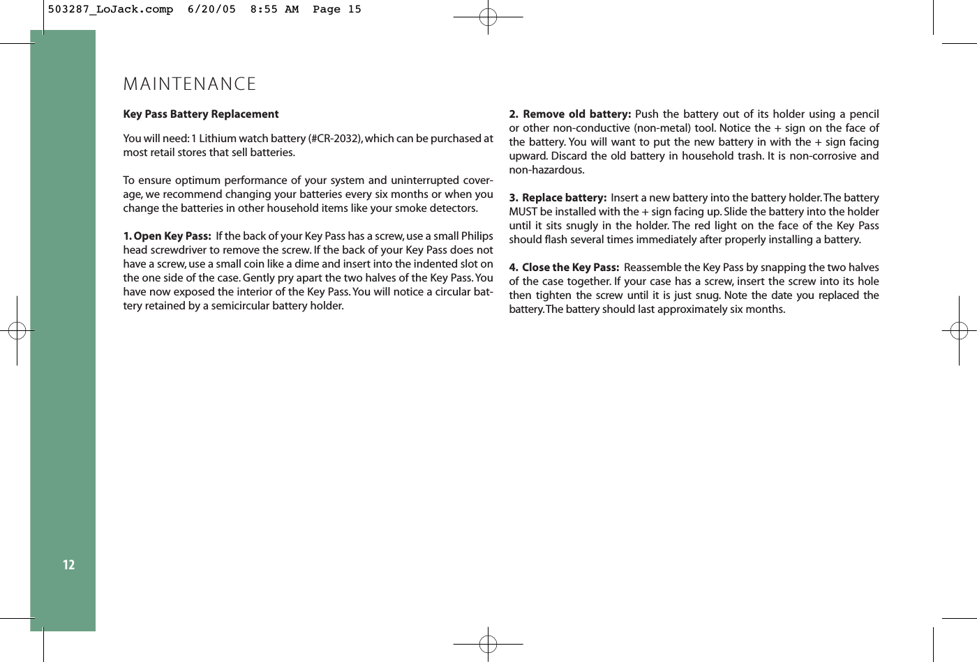 12MAINTENANCEKey Pass Battery ReplacementYou will need: 1 Lithium watch battery (#CR-2032), which can be purchased atmost retail stores that sell batteries.To ensure optimum performance of your system and uninterrupted cover-age, we recommend changing your batteries every six months or when youchange the batteries in other household items like your smoke detectors.1. Open Key Pass: If the back of your Key Pass has a screw,use a small Philipshead screwdriver to remove the screw. If the back of your Key Pass does nothave a screw, use a small coin like a dime and insert into the indented slot onthe one side of the case. Gently pry apart the two halves of the Key Pass.Youhave now exposed the interior of the Key Pass.You will notice a circular bat-tery retained by a semicircular battery holder.2. Remove old battery: Push the battery out of its holder using a pencil or other non-conductive (non-metal) tool. Notice the + sign on the face of the battery. You will want to put the new battery in with the + sign facingupward. Discard the old battery in household trash. It is non-corrosive andnon-hazardous.3. Replace battery: Insert a new battery into the battery holder.The batteryMUST be installed with the + sign facing up. Slide the battery into the holderuntil it sits snugly in the holder. The red light on the face of the Key Passshould flash several times immediately after properly installing a battery.4. Close the Key Pass: Reassemble the Key Pass by snapping the two halvesof the case together. If your case has a screw, insert the screw into its holethen tighten the screw until it is just snug. Note the date you replaced thebattery.The battery should last approximately six months.503287_LoJack.comp  6/20/05  8:55 AM  Page 15