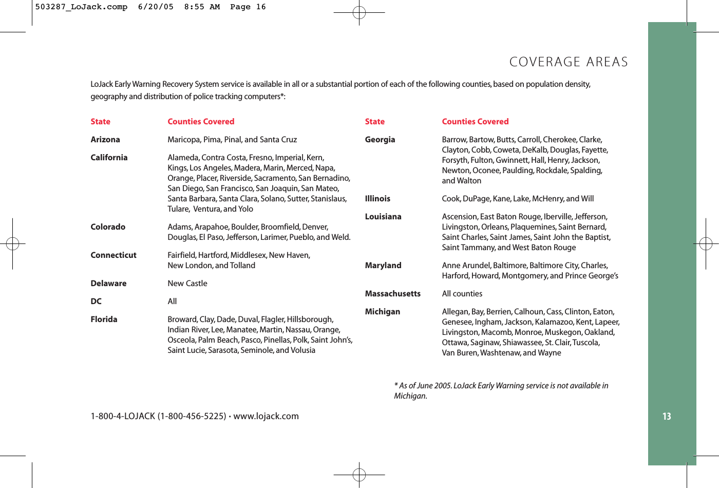 13LoJack Early Warning Recovery System service is available in all or a substantial portion of each of the following counties, based on population density,geography and distribution of police tracking computers*:State Counties CoveredArizonaMaricopa, Pima, Pinal, and Santa CruzCaliforniaAlameda, Contra Costa, Fresno, Imperial, Kern,Kings, Los Angeles, Madera, Marin, Merced, Napa,Orange, Placer, Riverside, Sacramento, San Bernadino,San Diego, San Francisco, San Joaquin, San Mateo,Santa Barbara, Santa Clara, Solano, Sutter, Stanislaus,Tulare, Ventura, and YoloColoradoAdams, Arapahoe, Boulder, Broomfield, Denver,Douglas, El Paso, Jefferson, Larimer, Pueblo, and Weld.ConnecticutFairfield, Hartford, Middlesex, New Haven,New London, and TollandDelaware New CastleDC AllFloridaBroward, Clay, Dade, Duval, Flagler, Hillsborough,Indian River, Lee, Manatee, Martin, Nassau, Orange,Osceola, Palm Beach, Pasco, Pinellas, Polk, Saint John’s,Saint Lucie, Sarasota, Seminole, and VolusiaState Counties CoveredGeorgiaBarrow, Bartow, Butts, Carroll, Cherokee, Clarke,Clayton, Cobb, Coweta, DeKalb, Douglas, Fayette,Forsyth, Fulton, Gwinnett, Hall, Henry, Jackson,Newton, Oconee, Paulding, Rockdale, Spalding,and WaltonIllinoisCook, DuPage, Kane, Lake, McHenry, and WillLouisianaAscension, East Baton Rouge, Iberville, Jefferson,Livingston, Orleans, Plaquemines, Saint Bernard,Saint Charles, Saint James, Saint John the Baptist,Saint Tammany, and West Baton RougeMarylandAnne Arundel, Baltimore, Baltimore City, Charles,Harford, Howard, Montgomery, and Prince George’sMassachusettsAll countiesMichiganAllegan, Bay, Berrien, Calhoun, Cass, Clinton, Eaton,Genesee, Ingham, Jackson, Kalamazoo, Kent, Lapeer,Livingston, Macomb, Monroe, Muskegon, Oakland,Ottawa, Saginaw, Shiawassee, St. Clair, Tuscola,Van Buren, Washtenaw, and Wayne COVERAGE AREAS1-800-4-LOJACK (1-800-456-5225) •www.lojack.com* As of June 2005. LoJack Early Warning service is not available inMichigan.503287_LoJack.comp  6/20/05  8:55 AM  Page 16