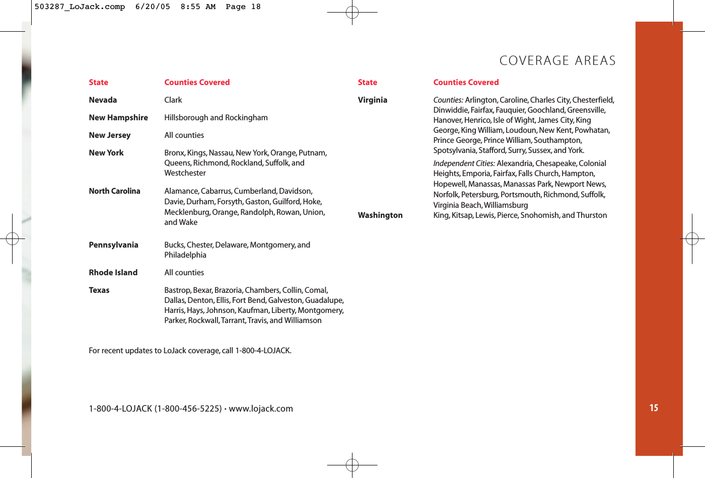 15State Counties CoveredNevada ClarkNew HampshireHillsborough and RockinghamNew JerseyAll countiesNew YorkBronx, Kings, Nassau, New York, Orange, Putnam,Queens, Richmond, Rockland, Suffolk, and Westchester North Carolina Alamance, Cabarrus, Cumberland, Davidson,Davie, Durham, Forsyth, Gaston, Guilford, Hoke,Mecklenburg, Orange, Randolph, Rowan, Union,and WakePennsylvaniaBucks, Chester, Delaware, Montgomery, and PhiladelphiaRhode IslandAll countiesTexasBastrop, Bexar, Brazoria, Chambers, Collin, Comal,Dallas, Denton, Ellis, Fort Bend, Galveston, Guadalupe,Harris, Hays, Johnson, Kaufman, Liberty, Montgomery,Parker, Rockwall, Tarrant,Travis, and WilliamsonState Counties CoveredVirginiaCounties: Arlington, Caroline, Charles City, Chesterfield,Dinwiddie, Fairfax, Fauquier, Goochland, Greensville,Hanover, Henrico, Isle of Wight, James City, King George, King William, Loudoun, New Kent, Powhatan,Prince George, Prince William, Southampton,Spotsylvania, Stafford, Surry, Sussex, and York.Independent Cities: Alexandria, Chesapeake, Colonial Heights, Emporia, Fairfax, Falls Church, Hampton,Hopewell, Manassas, Manassas Park, Newport News,Norfolk, Petersburg, Portsmouth, Richmond, Suffolk,Virginia Beach, WilliamsburgWashingtonKing, Kitsap, Lewis, Pierce, Snohomish, and ThurstonCOVERAGE AREAS1-800-4-LOJACK (1-800-456-5225) •www.lojack.comFor recent updates to LoJack coverage, call 1-800-4-LOJACK.503287_LoJack.comp  6/20/05  8:55 AM  Page 18