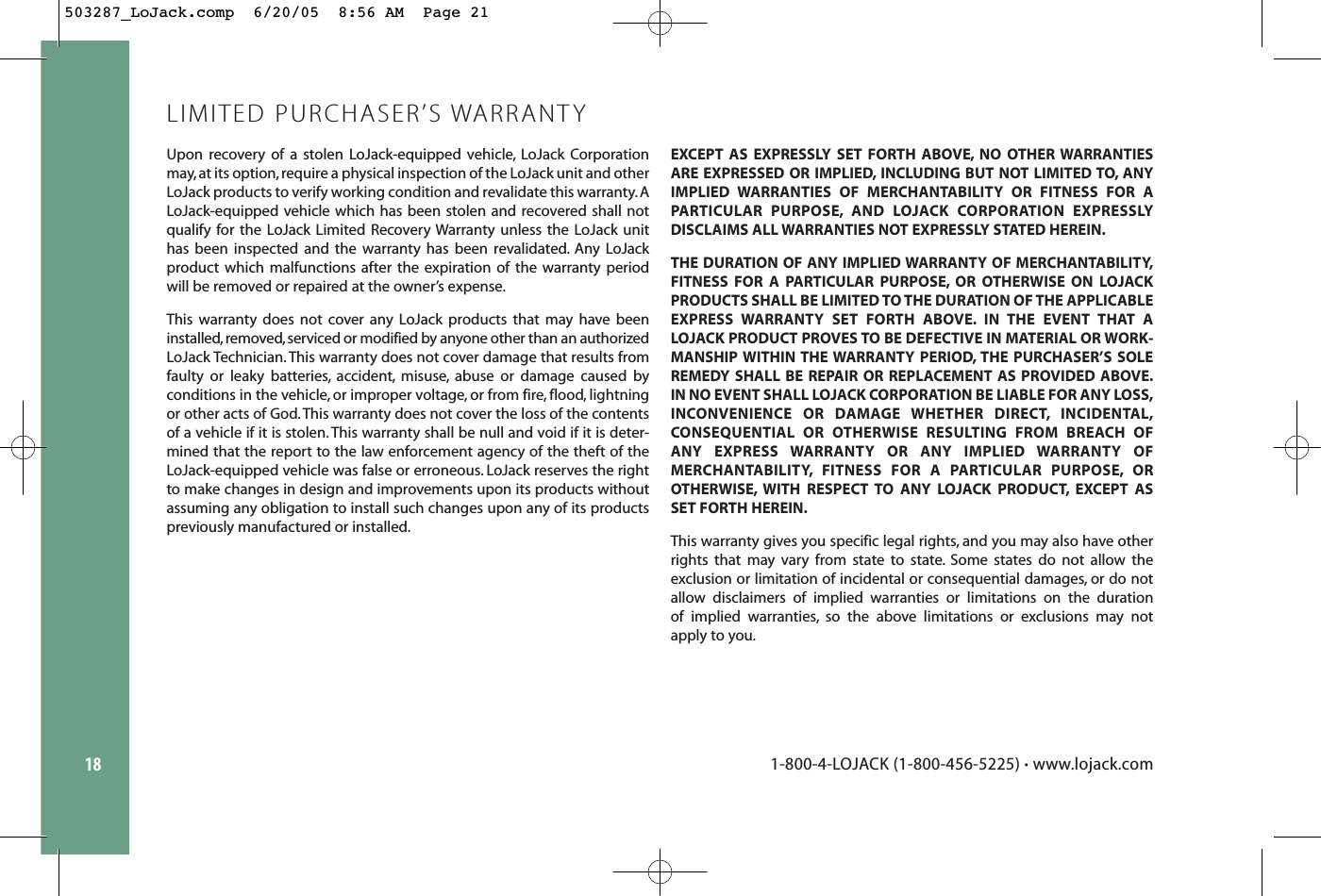 18Upon recovery of a stolen LoJack-equipped vehicle, LoJack Corporationmay,at its option,require a physical inspection of the LoJack unit and otherLoJack products to verify working condition and revalidate this warranty. ALoJack-equipped vehicle which has been stolen and recovered shall notqualify for the LoJack Limited Recovery Warranty unless the LoJack unithas been inspected and the warranty has been revalidated. Any LoJackproduct which malfunctions after the expiration of the warranty periodwill be removed or repaired at the owner’s expense.This warranty does not cover any LoJack products that may have beeninstalled,removed,serviced or modified by anyone other than an authorizedLoJack Technician. This warranty does not cover damage that results fromfaulty or leaky batteries, accident, misuse, abuse or damage caused by conditions in the vehicle, or improper voltage, or from fire, flood, lightningor other acts of God. This warranty does not cover the loss of the contentsof a vehicle if it is stolen. This warranty shall be null and void if it is deter-mined that the report to the law enforcement agency of the theft of theLoJack-equipped vehicle was false or erroneous. LoJack reserves the rightto make changes in design and improvements upon its products withoutassuming any obligation to install such changes upon any of its productspreviously manufactured or installed.EXCEPT AS EXPRESSLY SET FORTH ABOVE, NO OTHER WARRANTIESARE EXPRESSED OR IMPLIED, INCLUDING BUT NOT LIMITED TO, ANYIMPLIED WARRANTIES OF MERCHANTABILITY OR FITNESS FOR A PARTICULAR PURPOSE, AND LOJACK CORPORATION EXPRESSLY DISCLAIMS ALL WARRANTIES NOT EXPRESSLY STATED HEREIN.THE DURATION OF ANY IMPLIED WARRANTY OF MERCHANTABILITY,FITNESS FOR A PARTICULAR PURPOSE, OR OTHERWISE ON LOJACKPRODUCTS SHALL BE LIMITED TO THE DURATION OF THE APPLICABLEEXPRESS WARRANTY SET FORTH ABOVE. IN THE EVENT THAT ALOJACK PRODUCT PROVES TO BE DEFECTIVE IN MATERIAL OR WORK-MANSHIP WITHIN THE WARRANTY PERIOD, THE PURCHASER’S SOLEREMEDY SHALL BE REPAIR OR REPLACEMENT AS PROVIDED ABOVE.IN NO EVENT SHALL LOJACK CORPORATION BE LIABLE FOR ANY LOSS,INCONVENIENCE OR DAMAGE WHETHER DIRECT, INCIDENTAL,CONSEQUENTIAL OR OTHERWISE RESULTING FROM BREACH OF ANY EXPRESS WARRANTY OR ANY IMPLIED WARRANTY OF MERCHANTABILITY, FITNESS FOR A PARTICULAR PURPOSE, OR OTHERWISE, WITH RESPECT TO ANY LOJACK PRODUCT, EXCEPT AS SET FORTH HEREIN.This warranty gives you specific legal rights, and you may also have otherrights that may vary from state to state. Some states do not allow the exclusion or limitation of incidental or consequential damages, or do notallow disclaimers of implied warranties or limitations on the duration of implied warranties, so the above limitations or exclusions may not apply to you.LIMITED PURCHASER’S WARRANTY1-800-4-LOJACK (1-800-456-5225) •www.lojack.com503287_LoJack.comp  6/20/05  8:56 AM  Page 21