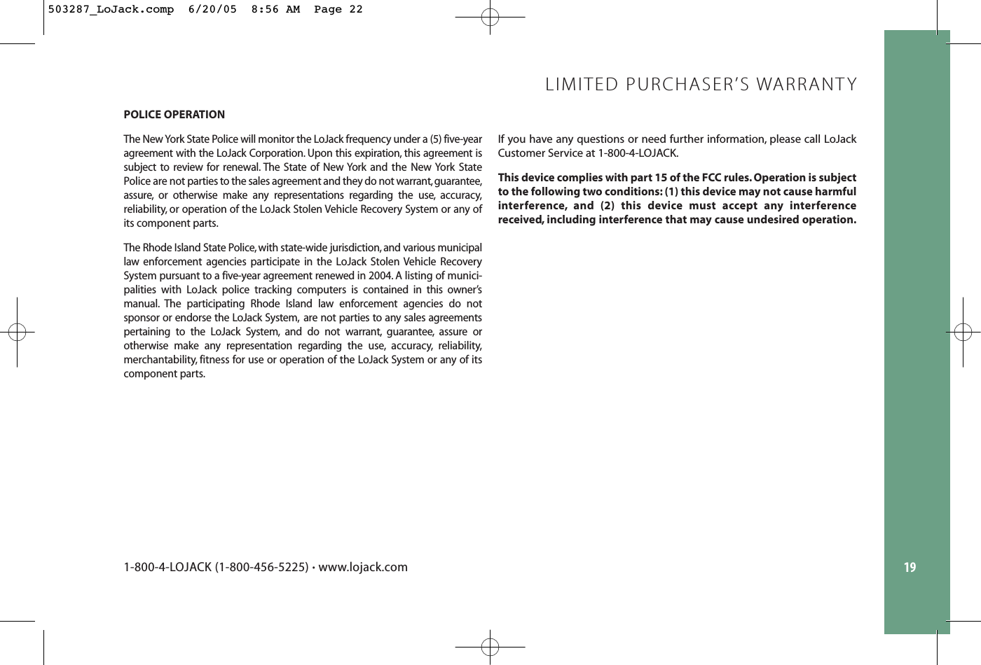POLICE OPERATIONThe New York State Police will monitor the LoJack frequency under a (5) five-yearagreement with the LoJack Corporation. Upon this expiration, this agreement issubject to review for renewal. The State of New York and the New York StatePolice are not parties to the sales agreement and they do not warrant,guarantee,assure, or otherwise make any representations regarding the use, accuracy,reliability, or operation of the LoJack Stolen Vehicle Recovery System or any ofits component parts.The Rhode Island State Police, with state-wide jurisdiction, and various municipallaw enforcement agencies participate in the LoJack Stolen Vehicle RecoverySystem pursuant to a five-year agreement renewed in 2004. A listing of munici-palities with LoJack police tracking computers is contained in this owner’s manual. The participating Rhode Island law enforcement agencies do not sponsor or endorse the LoJack System, are not parties to any sales agreementspertaining to the LoJack System, and do not warrant, guarantee, assure or otherwise make any representation regarding the use, accuracy, reliability,merchantability, fitness for use or operation of the LoJack System or any of itscomponent parts.If you have any questions or need further information, please call LoJackCustomer Service at 1-800-4-LOJACK.This device complies with part 15 of the FCC rules. Operation is subjectto the following two conditions: (1) this device may not cause harmfulinterference, and (2) this device must accept any interferencereceived, including interference that may cause undesired operation.19LIMITED PURCHASER’S WARRANTY1-800-4-LOJACK (1-800-456-5225) •www.lojack.com503287_LoJack.comp  6/20/05  8:56 AM  Page 22