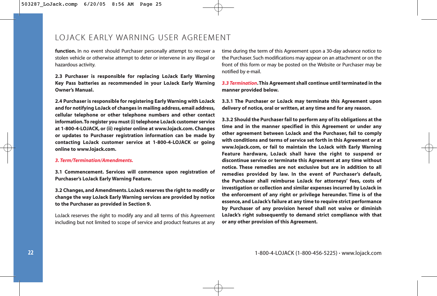 22function. In no event should Purchaser personally attempt to recover astolen vehicle or otherwise attempt to deter or intervene in any illegal orhazardous activity.2.3 Purchaser is responsible for replacing LoJack Early Warning Key Pass batteries as recommended in your LoJack Early WarningOwner’s Manual.2.4 Purchaser is responsible for registering Early Warning with LoJackand for notifying LoJack of changes in mailing address, email address,cellular telephone or other telephone numbers and other contactinformation.To register you must (i) telephone LoJack customer serviceat 1-800-4-LOJACK, or (ii) register online at www.lojack.com. Changesor updates to Purchaser registration information can be made by contacting LoJack customer service at 1-800-4-LOJACK or goingonline to www.lojack.com.3. Term/Termination/Amendments.3.1 Commencement. Services will commence upon registration ofPurchaser’s LoJack Early Warning Feature.3.2 Changes, and Amendments. LoJack reserves the right to modify orchange the way LoJack Early Warning services are provided by noticeto the Purchaser as provided in Section 9.LoJack reserves the right to modify any and all terms of this Agreementincluding but not limited to scope of service and product features at anytime during the term of this Agreement upon a 30-day advance notice tothe Purchaser. Such modifications may appear on an attachment or on thefront of this form or may be posted on the Website or Purchaser may benotified by e-mail.3.3 Termination.This Agreement shall continue until terminated in themanner provided below.3.3.1 The Purchaser or LoJack may terminate this Agreement upondelivery of notice, oral or written, at any time and for any reason.3.3.2 Should the Purchaser fail to perform any of its obligations at thetime and in the manner specified in this Agreement or under anyother agreement between LoJack and the Purchaser, fail to complywith conditions and terms of service set forth in this Agreement or atwww.lojack.com, or fail to maintain the LoJack with Early WarningFeature hardware, LoJack shall have the right to suspend or discontinue service or terminate this Agreement at any time withoutnotice. These remedies are not exclusive but are in addition to allremedies provided by law. In the event of Purchaser’s default,the Purchaser shall reimburse LoJack for attorneys’ fees, costs ofinvestigation or collection and similar expenses incurred by LoJack inthe enforcement of any right or privilege hereunder. Time is of theessence, and LoJack’s failure at any time to require strict performanceby Purchaser of any provision hereof shall not waive or diminishLoJack’s right subsequently to demand strict compliance with that or any other provision of this Agreement.LOJACK EARLY WARNING USER AGREEMENT1-800-4-LOJACK (1-800-456-5225) •www.lojack.com503287_LoJack.comp  6/20/05  8:56 AM  Page 25